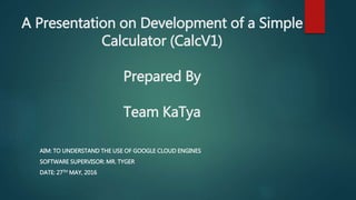 A Presentation on Development of a Simple
Calculator (CalcV1)
Prepared By
Team KaTya
AIM: TO UNDERSTAND THE USE OF GOOGLE CLOUD ENGINES
SOFTWARE SUPERVISOR: MR. TYGER
DATE: 27TH MAY, 2016
 
