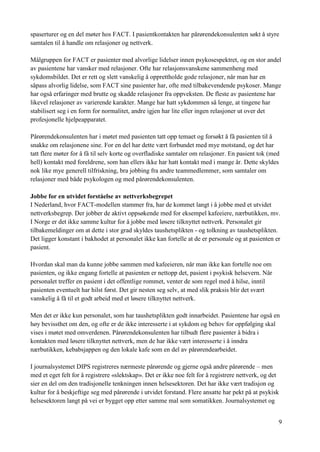 9
spaserturer og en del møter hos FACT. I pasientkontakten har pårørendekonsulenten søkt å styre
samtalen til å handle om relasjoner og nettverk.
Målgruppen for FACT er pasienter med alvorlige lidelser innen psykosespektret, og en stor andel
av pasientene har vansker med relasjoner. Ofte har relasjonsvanskene sammenheng med
sykdomsbildet. Det er rett og slett vanskelig å opprettholde gode relasjoner, når man har en
såpass alvorlig lidelse, som FACT sine pasienter har, ofte med tilbakevendende psykoser. Mange
har også erfaringer med brutte og skadde relasjoner fra oppveksten. De fleste av pasientene har
likevel relasjoner av varierende karakter. Mange har hatt sykdommen så lenge, at tingene har
stabilisert seg i en form for normalitet, andre igjen har lite eller ingen relasjoner ut over det
profesjonelle hjelpeapparatet.
Pårørendekonsulenten har i møtet med pasienten tatt opp temaet og forsøkt å få pasienten til å
snakke om relasjonene sine. For en del har dette vært forbundet med mye motstand, og det har
tatt flere møter for å få til selv korte og overfladiske samtaler om relasjoner. En pasient tok (med
hell) kontakt med foreldrene, som han ellers ikke har hatt kontakt med i mange år. Dette skyldes
nok like mye generell tilfriskning, bra jobbing fra andre teammedlemmer, som samtaler om
relasjoner med både psykologen og med pårørendekonsulenten.
Jobbe for en utvidet forståelse av nettverksbegrepet
I Nederland, hvor FACT-modellen stammer fra, har de kommet langt i å jobbe med et utvidet
nettverksbegrep. Der jobber de aktivt oppsøkende med for eksempel kafeeiere, nærbutikken, mv.
I Norge er det ikke samme kultur for å jobbe med løsere tilknyttet nettverk. Personalet gir
tilbakemeldinger om at dette i stor grad skyldes taushetsplikten - og tolkning av taushetsplikten.
Det ligger konstant i bakhodet at personalet ikke kan fortelle at de er personale og at pasienten er
pasient.
Hvordan skal man da kunne jobbe sammen med kafeeieren, når man ikke kan fortelle noe om
pasienten, og ikke engang fortelle at pasienten er nettopp det, pasient i psykisk helsevern. Når
personalet treffer en pasient i det offentlige rommet, venter de som regel med å hilse, inntil
pasienten eventuelt har hilst først. Det gir nesten seg selv, at med slik praksis blir det svært
vanskelig å få til et godt arbeid med et løsere tilknyttet nettverk.
Men det er ikke kun personalet, som har taushetsplikten godt innarbeidet. Pasientene har også en
høy bevissthet om den, og ofte er de ikke interesserte i at sykdom og behov for oppfølging skal
vises i møtet med omverdenen. Pårørendekonsulenten har tilbudt flere pasienter å bidra i
kontakten med løsere tilknyttet nettverk, men de har ikke vært interesserte i å inndra
nærbutikken, kebabsjappen og den lokale kafe som en del av pårørendearbeidet.
I journalsystemet DIPS registreres nærmeste pårørende og gjerne også andre pårørende – men
med et eget felt for å registrere «slektskap». Det er ikke noe felt for å registrere nettverk, og det
sier en del om den tradisjonelle tenkningen innen helsesektoren. Det har ikke vært tradisjon og
kultur for å beskjeftige seg med pårørende i utvidet forstand. Flere ansatte har pekt på at psykisk
helsesektoren langt på vei er bygget opp etter samme mal som somatikken. Journalsystemet og
 