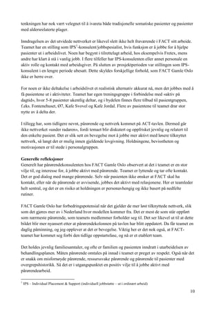 10
tenkningen har nok vært velegnet til å ivareta både tradisjonelle somatiske pasienter og pasienter
med aldersrelaterte plager.
Inndragelsen av det utvidede nettverket er likevel slett ikke helt fraværende i FACT sitt arbeide.
Teamet har en stilling som IPS1
-konsulent/jobbspesialist, hvis funksjon er å jobbe for å hjelpe
pasienter ut i arbeidslivet. Noen har begynt i tilrettelagt arbeid, hos eksempelvis Fretex, mens
andre har klart å stå i vanlig jobb. I flere tilfeller har IPS-konsulenten eller annet personale en
aktiv rolle og kontakt med arbeidsgiver. På slutten av prosjektperioden var stillingen som IPS-
konsulent i en lengre periode ubesatt. Dette skyldes forskjellige forhold, som FACT Gamle Oslo
ikke er herre over.
For noen er ikke deltakelse i arbeidslivet et realistisk alternativ akkurat nå, men det jobbes med å
få pasientene ut i aktiviteter. Teamet har egen treningsgruppe i forbindelse med «aktiv på
dagtid», hvor 5-8 pasienter ukentlig deltar, og i bydelen finnes flere tilbud til pasientgruppen,
f.eks. Fontenehuset, Ø7, Kafe Svovel og Kafe Jordal. Flere av pasientene til teamet drar stor
nytte av å delta der.
I tillegg har, som tidligere nevnt, pårørende og nettverk kommet på ACT-tavlen. Dermed går
ikke nettverket «under radaren», fordi temaet blir diskutert og oppfrisket jevnlig og relatert til
den enkelte pasient. Det er slik sett en bevegelse mot å jobbe mer aktivt med løsere tilknyttet
nettverk, så langt det er mulig innen gjeldende lovgivning. Holdningene, bevisstheten og
motivasjonen er til stede i personalgruppen.
Generelle refleksjoner
Generelt har pårørendekonsulenten hos FACT Gamle Oslo observert at det i teamet er en stor
vilje til, og interesse for, å jobbe aktivt med pårørende. Teamet er lyttende og tar ofte kontakt.
Det er god dialog med mange pårørende. Selv når pasienten ikke ønsker at FACT skal ha
kontakt, eller når de pårørende er avvisende, jobbes det aktivt med relasjonene. Her er teamleder
helt sentral, og det er en risiko at holdningen er personavhengig og ikke basert på nedfelte
rutiner.
FACT Gamle Oslo har forbedringspotensial når det gjelder de mer løst tilknyttede nettverk, slik
som det gjøres mer av i Nederland hvor modellen kommer fra. Det er mest de som står oppført
som nærmeste pårørende, som teamets medlemmer forholder seg til. Det ser likevel ut til at dette
bildet blir mer nyansert etter at pårørendekolonnen på tavlen har blitt oppdatert. Da får teamet en
daglig påminning, og jeg opplever at det er bevegelse. Viktig her er det nok også, at FACT-
teamet har kommet seg forbi den tidlige oppstartsfase, og nå er et etablert team.
Det holdes jevnlig familiesamtaler, og ofte er familien og pasienten inndratt i utarbeidelsen av
behandlingsplanen. Måten pårørende omtales på innad i teamet er preget av respekt. Også når det
er snakk om misfornøyde pårørende, ressurssvake pårørende og pårørende til pasienter med
overgrepshistorikk. Så det er i utgangspunktet en positiv vilje til å jobbe aktivt med
pårørendearbeid.
1
IPS – Individual Placement & Support (individuell jobbstøtte – ut i ordinært arbeid)
 