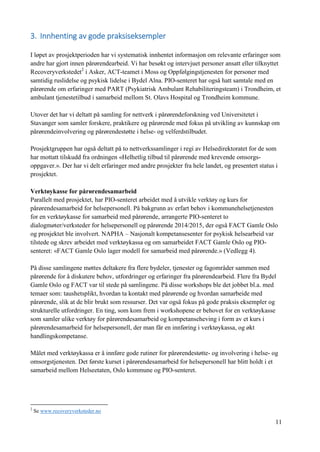 11
3. Innhenting av gode praksiseksempler
I løpet av prosjektperioden har vi systematisk innhentet informasjon om relevante erfaringer som
andre har gjort innen pårørendearbeid. Vi har besøkt og intervjuet personer ansatt eller tilknyttet
Recoveryverkstedet2
i Asker, ACT-teamet i Moss og Oppfølgingstjenesten for personer med
samtidig ruslidelse og psykisk lidelse i Bydel Alna. PIO-senteret har også hatt samtale med en
pårørende om erfaringer med PART (Psykiatrisk Ambulant Rehabiliteringsteam) i Trondheim, et
ambulant tjenestetilbud i samarbeid mellom St. Olavs Hospital og Trondheim kommune.
Utover det har vi deltatt på samling for nettverk i pårørendeforskning ved Universitetet i
Stavanger som samler forskere, praktikere og pårørende med fokus på utvikling av kunnskap om
pårørendeinvolvering og pårørendestøtte i helse- og velferdstilbudet.
Prosjektgruppen har også deltatt på to nettverkssamlinger i regi av Helsedirektoratet for de som
har mottatt tilskudd fra ordningen «Helhetlig tilbud til pårørende med krevende omsorgs-
oppgaver.». Der har vi delt erfaringer med andre prosjekter fra hele landet, og presentert status i
prosjektet.
Verktøykasse for pårørendesamarbeid
Parallelt med prosjektet, har PIO-senteret arbeidet med å utvikle verktøy og kurs for
pårørendesamarbeid for helsepersonell. På bakgrunn av erfart behov i kommunehelsetjenesten
for en verktøykasse for samarbeid med pårørende, arrangerte PIO-senteret to
dialogmøter/verksteder for helsepersonell og pårørende 2014/2015, der også FACT Gamle Oslo
og prosjektet ble involvert. NAPHA – Nasjonalt kompetansesenter for psykisk helsearbeid var
tilstede og skrev arbeidet med verktøykassa og om samarbeidet FACT Gamle Oslo og PIO-
senteret: «FACT Gamle Oslo lager modell for samarbeid med pårørende.» (Vedlegg 4).
På disse samlingene møttes deltakere fra flere bydeler, tjenester og fagområder sammen med
pårørende for å diskutere behov, utfordringer og erfaringer fra pårørendearbeid. Flere fra Bydel
Gamle Oslo og FACT var til stede på samlingene. På disse workshops ble det jobbet bl.a. med
temaer som: taushetsplikt, hvordan ta kontakt med pårørende og hvordan samarbeide med
pårørende, slik at de blir brukt som ressurser. Det var også fokus på gode praksis eksempler og
strukturelle utfordringer. En ting, som kom frem i workshopene er behovet for en verktøykasse
som samler ulike verktøy for pårørendesamarbeid og kompetanseheving i form av et kurs i
pårørendesamarbeid for helsepersonell, der man får en innføring i verktøykassa, og økt
handlingskompetanse.
Målet med verktøykassa er å innføre gode rutiner for pårørendestøtte- og involvering i helse- og
omsorgstjenesten. Det første kurset i pårørendesamarbeid for helsepersonell har blitt holdt i et
samarbeid mellom Helseetaten, Oslo kommune og PIO-senteret.
2
Se www.recoveryverksteder.no
 