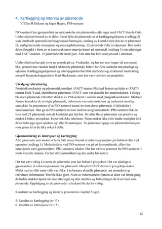 12
4. Kartlegging og intervju av pårørende
V/Ellen R Eriksen og Inger Hagen, PIO-senteret
PIO-senteret har gjennomført en undersøkelse om pårørendes erfaringer med FACT Gamle Oslo.
Undersøkelsen bestod av to deler. Først fylte de pårørende ut et kartleggingsskjema (vedlegg 2)
som inneholdt spørsmål om bakgrunnsinformasjon, omfang av kontakt med den de er pårørende
til, særlig krevende situasjoner og omsorgsbelastning. 13 pårørende fylte ut skjemaet. Den andre
delen foregikk i form av et semistrukturert intervju basert på spørsmål (vedlegg 3) om erfaringer
med FACT-teamet. 15 pårørende ble intervjuet. Alle data har blitt anonymisert i etterkant.
Undersøkelsen har gått over en periode på ca. 9 måneder, og har tatt noe lenger tid enn antatt
bl.a. grunnet noe vansker med å rekruttere pårørende, behov for flere samtaler enn planlagt og
sykdom. Kartleggingsskjemaet og intervjuguiden har blitt utarbeidet og strukturert med råd og
innspill fra psykologspesialist Kari Bøckmann, som har vært veileder på prosjektet.
Utvalg og rekruttering
Prosjektkoordinator og pårørendekonsulent i FACT-teamet Michael Jensen og leder av FACT-
teamet Eirik Ystad, identifiserte pårørende i FACT som var aktuelle for undersøkelsen. I tillegg
ble noen pårørende rekruttert direkte av PIO-senteret i samråd med prosjektkoordinator. Michael
Jensen kontaktet de utvalgte pårørende, informerte om undersøkelsen og innhentet muntlig
samtykke fra pasientene til at PIO-senteret kunne invitere deres pårørende til deltakelse i
undersøkelsen. Han ga så PIO-senteret en liste med navn og kontaktinfo. PIO-senteret fikk en
liste med 23 pårørende som de kontaktet per telefon. De aller fleste pårørende var positive og
ønsket å bidra i prosjektet. Et par tok ikke telefonen. Noen ønsket ikke eller hadde mulighet til å
delta/bidra pga egen sykdom og/ eller livssituasjon. To pårørende oppga sin pårørendesituasjon
som grunn til at de ikke orket å delta.
Gjennomføring av intervjuer og kartlegging
Alle pårørende som ønsket å delta fikk enten tilsendt et informasjonsskriv på forhånd eller ved
oppmøte (vedlegg 1). Medarbeidere ved PIO-senteret var på ett hjemmebesøk, ellers har
intervjuene vært gjennomført i PIO-senterets lokaler. Det har vært to personer fra PIO-senteret til
stede ved alle møtene. En har stilt spørsmålene og den andre har notert.
Det har vært viktig å ivareta de pårørende som har bidratt i prosjektet. Det var planlagt å
gjennomføre et informasjonsmøte for pårørende tilknyttet FACT-teamet i prosjektperioden.
Målet med et slikt møte ville vært bl.a. å informere aktuelle pårørende om prosjektet og
rekruttere informanter. Det ble ikke gjort. Noen av informantene fortalte at dette var første gang
de hadde snakket åpent om sine erfaringer og den smerten og belastningen de lever med som
pårørende. Oppfølging av de pårørende i etterkant ble derfor viktig.
Resultater av kartlegging og intervju presenteres i kapitel 5 og 6.
5. Resultat av kartlegging (n=13)
6. Resultat av intervjuene (n=15)
 