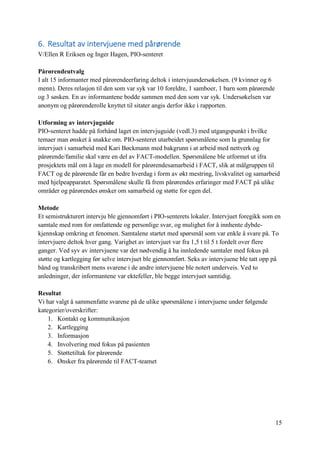 15
6. Resultat av intervjuene med pårørende
V/Ellen R Eriksen og Inger Hagen, PIO-senteret
Pårørendeutvalg
I alt 15 informanter med pårørendeerfaring deltok i intervjuundersøkelsen. (9 kvinner og 6
menn). Deres relasjon til den som var syk var 10 foreldre, 1 samboer, 1 barn som pårørende
og 3 søsken. En av informantene bodde sammen med den som var syk. Undersøkelsen var
anonym og pårørenderolle knyttet til sitater angis derfor ikke i rapporten.
Utforming av intervjuguide
PIO-senteret hadde på forhånd laget en intervjuguide (vedl.3) med utgangspunkt i hvilke
temaer man ønsket å snakke om. PIO-senteret utarbeidet spørsmålene som la grunnlag for
intervjuet i samarbeid med Kari Bøckmann med bakgrunn i at arbeid med nettverk og
pårørende/familie skal være en del av FACT-modellen. Spørsmålene ble utformet ut ifra
prosjektets mål om å lage en modell for pårørendesamarbeid i FACT, slik at målgruppen til
FACT og de pårørende får en bedre hverdag i form av økt mestring, livskvalitet og samarbeid
med hjelpeapparatet. Spørsmålene skulle få frem pårørendes erfaringer med FACT på ulike
områder og pårørendes ønsker om samarbeid og støtte for egen del.
Metode
Et semistrukturert intervju ble gjennomført i PIO-senterets lokaler. Intervjuet foregikk som en
samtale med rom for omfattende og personlige svar, og mulighet for å innhente dybde-
kjennskap omkring et fenomen. Samtalene startet med spørsmål som var enkle å svare på. To
intervjuere deltok hver gang. Varighet av intervjuet var fra 1,5 t til 5 t fordelt over flere
ganger. Ved syv av intervjuene var det nødvendig å ha innledende samtaler med fokus på
støtte og kartlegging før selve intervjuet ble gjennomført. Seks av intervjuene ble tatt opp på
bånd og transkribert mens svarene i de andre intervjuene ble notert underveis. Ved to
anledninger, der informantene var ektefeller, ble begge intervjuet samtidig.
Resultat
Vi har valgt å sammenfatte svarene på de ulike spørsmålene i intervjuene under følgende
kategorier/overskrifter:
1. Kontakt og kommunikasjon
2. Kartlegging
3. Informasjon
4. Involvering med fokus på pasienten
5. Støttetiltak for pårørende
6. Ønsker fra pårørende til FACT-teamet
 