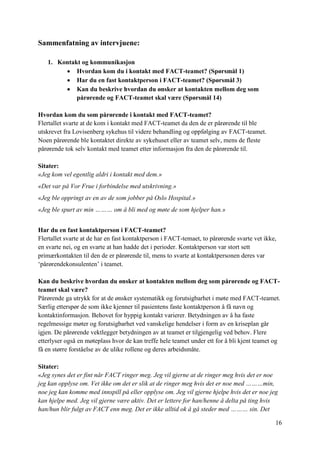 16
Sammenfatning av intervjuene:
1. Kontakt og kommunikasjon
 Hvordan kom du i kontakt med FACT-teamet? (Spørsmål 1)
 Har du en fast kontaktperson i FACT-teamet? (Spørsmål 3)
 Kan du beskrive hvordan du ønsker at kontakten mellom deg som
pårørende og FACT-teamet skal være (Spørsmål 14)
Hvordan kom du som pårørende i kontakt med FACT-teamet?
Flertallet svarte at de kom i kontakt med FACT-teamet da den de er pårørende til ble
utskrevet fra Lovisenberg sykehus til videre behandling og oppfølging av FACT-teamet.
Noen pårørende ble kontaktet direkte av sykehuset eller av teamet selv, mens de fleste
pårørende tok selv kontakt med teamet etter informasjon fra den de pårørende til.
Sitater:
«Jeg kom vel egentlig aldri i kontakt med dem.»
«Det var på Vor Frue i forbindelse med utskrivning.»
«Jeg ble oppringt av en av de som jobber på Oslo Hospital.»
«Jeg ble spurt av min ……… om å bli med og møte de som hjelper han.»
Har du en fast kontaktperson i FACT-teamet?
Flertallet svarte at de har en fast kontaktperson i FACT-temaet, to pårørende svarte vet ikke,
en svarte nei, og en svarte at han hadde det i perioder. Kontaktperson var stort sett
primærkontakten til den de er pårørende til, mens to svarte at kontaktpersonen deres var
‘pårørendekonsulenten’ i teamet.
Kan du beskrive hvordan du ønsker at kontakten mellom deg som pårørende og FACT-
teamet skal være?
Pårørende ga utrykk for at de ønsker systematikk og forutsigbarhet i møte med FACT-teamet.
Særlig etterspør de som ikke kjenner til pasientens faste kontaktperson å få navn og
kontaktinformasjon. Behovet for hyppig kontakt varierer. Betydningen av å ha faste
regelmessige møter og forutsigbarhet ved vanskelige hendelser i form av en kriseplan går
igjen. De pårørende vektlegger betydningen av at teamet er tilgjengelig ved behov. Flere
etterlyser også en møteplass hvor de kan treffe hele teamet under ett for å bli kjent teamet og
få en større forståelse av de ulike rollene og deres arbeidsmåte.
Sitater:
«Jeg synes det er fint når FACT ringer meg. Jeg vil gjerne at de ringer meg hvis det er noe
jeg kan opplyse om. Vet ikke om det er slik at de ringer meg hvis det er noe med ………min,
noe jeg kan komme med innspill på eller opplyse om. Jeg vil gjerne hjelpe hvis det er noe jeg
kan hjelpe med. Jeg vil gjerne være aktiv. Det er lettere for han/henne å delta på ting hvis
han/hun blir fulgt av FACT enn meg. Det er ikke alltid ok å gå steder med ……… sin. Det
 