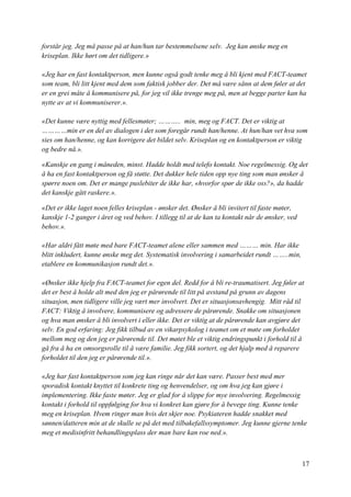 17
forstår jeg. Jeg må passe på at han/hun tar bestemmelsene selv. Jeg kan ønske meg en
kriseplan. Ikke hørt om det tidligere.»
«Jeg har en fast kontaktperson, men kunne også godt tenke meg å bli kjent med FACT-teamet
som team, bli litt kjent med dem som faktisk jobber der. Det må være sånn at dem føler at det
er en grei måte å kommunisere på, for jeg vil ikke trenge meg på, men at begge parter kan ha
nytte av at vi kommuniserer.».
«Det kunne være nyttig med fellesmøter; ……….. min, meg og FACT. Det er viktig at
…………min er en del av dialogen i det som foregår rundt han/henne. At hun/han vet hva som
sies om han/henne, og kan korrigere det bildet selv. Kriseplan og en kontaktperson er viktig
og bedre nå.».
«Kanskje en gang i måneden, minst. Hadde holdt med telefo kontakt. Noe regelmessig. Og det
å ha en fast kontaktperson og få støtte. Det dukker hele tiden opp nye ting som man ønsker å
spørre noen om. Det er mange puslebiter de ikke har, «hvorfor spør de ikke oss?», da hadde
det kanskje gått raskere.».
«Det er ikke laget noen felles kriseplan - ønsker det. Ønsker å bli invitert til faste møter,
kanskje 1-2 ganger i året og ved behov. I tillegg til at de kan ta kontakt når de ønsker, ved
behov.».
«Har aldri fått møte med bare FACT-teamet alene eller sammen med ……… min. Har ikke
blitt inkludert, kunne ønske meg det. Systematisk involvering i samarbeidet rundt ……..min,
etablere en kommunikasjon rundt det.».
«Ønsker ikke hjelp fra FACT-teamet for egen del. Redd for å bli re-traumatisert. Jeg føler at
det er best å holde alt med den jeg er pårørende til litt på avstand på grunn av dagens
situasjon, men tidligere ville jeg vært mer involvert. Det er situasjonsavhengig. Mitt råd til
FACT: Viktig å involvere, kommunisere og adressere de pårørende. Snakke om situasjonen
og hva man ønsker å bli involvert i eller ikke. Det er viktig at de pårørende kan avgjøre det
selv. En god erfaring: Jeg fikk tilbud av en vikarpsykolog i teamet om et møte om forholdet
mellom meg og den jeg er pårørende til. Det møtet ble et viktig endringspunkt i forhold til å
gå fra å ha en omsorgsrolle til å være familie. Jeg fikk sortert, og det hjalp med å reparere
forholdet til den jeg er pårørende til.».
«Jeg har fast kontaktperson som jeg kan ringe når det kan være. Passer best med mer
sporadisk kontakt knyttet til konkrete ting og henvendelser, og om hva jeg kan gjøre i
implementering. Ikke faste møter. Jeg er glad for å slippe for mye involvering. Regelmessig
kontakt i forhold til oppfølging for hva vi konkret kan gjøre for å bevege ting. Kunne tenke
meg en kriseplan. Hvem ringer man hvis det skjer noe. Psykiateren hadde snakket med
sønnen/datteren min at de skulle se på det med tilbakefallssymptomer. Jeg kunne gjerne tenke
meg et medisinfritt behandlingsplass der man bare kan roe ned.».
 