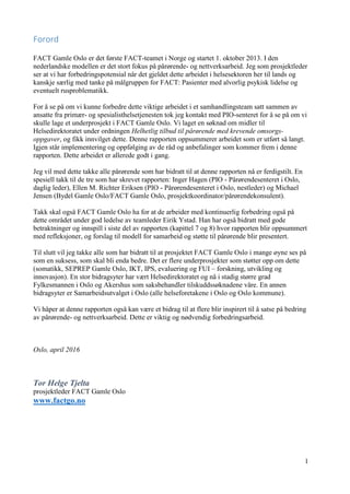1
Forord
FACT Gamle Oslo er det første FACT-teamet i Norge og startet 1. oktober 2013. I den
nederlandske modellen er det stort fokus på pårørende- og nettverksarbeid. Jeg som prosjektleder
ser at vi har forbedringspotensial når det gjeldet dette arbeidet i helsesektoren her til lands og
kanskje særlig med tanke på målgruppen for FACT: Pasienter med alvorlig psykisk lidelse og
eventuelt rusproblematikk.
For å se på om vi kunne forbedre dette viktige arbeidet i et samhandlingsteam satt sammen av
ansatte fra primær- og spesialisthelsetjenesten tok jeg kontakt med PIO-senteret for å se på om vi
skulle lage et underprosjekt i FACT Gamle Oslo. Vi laget en søknad om midler til
Helsedirektoratet under ordningen Helhetlig tilbud til pårørende med krevende omsorgs-
oppgaver, og fikk innvilget dette. Denne rapporten oppsummerer arbeidet som er utført så langt.
Igjen står implementering og oppfølging av de råd og anbefalinger som kommer frem i denne
rapporten. Dette arbeidet er allerede godt i gang.
Jeg vil med dette takke alle pårørende som har bidratt til at denne rapporten nå er ferdigstilt. En
spesiell takk til de tre som har skrevet rapporten: Inger Hagen (PIO - Pårørendesenteret i Oslo,
daglig leder), Ellen M. Richter Eriksen (PIO - Pårørendesenteret i Oslo, nestleder) og Michael
Jensen (Bydel Gamle Oslo/FACT Gamle Oslo, prosjektkoordinator/pårørendekonsulent).
Takk skal også FACT Gamle Oslo ha for at de arbeider med kontinuerlig forbedring også på
dette området under god ledelse av teamleder Eirik Ystad. Han har også bidratt med gode
betraktninger og innspill i siste del av rapporten (kapittel 7 og 8) hvor rapporten blir oppsummert
med refleksjoner, og forslag til modell for samarbeid og støtte til pårørende blir presentert.
Til slutt vil jeg takke alle som har bidratt til at prosjektet FACT Gamle Oslo i mange øyne ses på
som en suksess, som skal bli enda bedre. Det er flere underprosjekter som støtter opp om dette
(somatikk, SEPREP Gamle Oslo, IKT, IPS, evaluering og FUI – forskning, utvikling og
innovasjon). En stor bidragsyter har vært Helsedirektoratet og nå i stadig større grad
Fylkesmannen i Oslo og Akershus som saksbehandler tilskuddssøknadene våre. En annen
bidragsyter er Samarbeidsutvalget i Oslo (alle helseforetakene i Oslo og Oslo kommune).
Vi håper at denne rapporten også kan være et bidrag til at flere blir inspirert til å satse på bedring
av pårørende- og nettverksarbeid. Dette er viktig og nødvendig forbedringsarbeid.
Oslo, april 2016
Tor Helge Tjelta
prosjektleder FACT Gamle Oslo
www.factgo.no
 