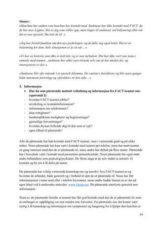 19
Sitater:
«Han/hun har søsken som han/hun har kontakt med. Søsknene har ikke kontakt med FACT, da
de har mye å gjøre. Det er jeg som stiller opp, men ringer til søsknene ved bekymring eller om
det er noe spesielt. Da trår de til. ».
«Jeg har fortalt familien om den nye psykologen, og de følte seg også lettet. Det er en
belastning for dem, hele situasjonen er jo så sår…».
«Vi har en historie som ikke er helt lett, og er noe turbulent. Det har ikke vært noe tema i
samtale med teamet…søsknene har aldri vært tilstede selv om de har ønsket det, og
intensjonene er der.».
«Søsknene blir ofte stående i et spesielt dilemma. De «mister» foreldrene og blir noen ganger
både nærmeste fortrolige og «foreldre» til den syke…».
3. Informasjon
 Har du som pårørende mottatt veiledning og informasjon fra FACT-teamet om:
(spørsmål 2)
- hvordan FACT-teamet jobber?
- utveksling av kontaktinformasjon?
- informasjon om sykdommen?
- dine rettigheter?
- taushetspliktens muligheter og begrensninger?
- gjensidige forventninger?
- hvordan du kan forholde deg til den som er syk?
- egne tilbud til pårørende?
Alle de pårørende har hatt kontakt med FACT-teamet, men i varierende grad og på ulike
måter. Noen pårørende har kun vært i kontakt med teamet per telefon, noen har møtt teamet
en gang sammen med den de er pårørende til, mens andre har deltatt på flere møter. Pårørende
har i hovedsak vært i kontakt med pasientens primærkontakt. Noen pårørende har også møtt
andre behandlere som psykolog/psykiater. De fleste anga at de selv måtte ta initiativ til
kontakt og be om å få delta på møter.
De pårørende har veldig varierende kunnskap om og innsikt i hva FACT-teamet er og
hvordan de arbeider, både generelt og i forhold til den de er pårørende til. Noen har fått
informasjonen i møte med eller i telefon fra teamet, mens andre hadde funnet ut av det på
egen hånd ved å undersøke nettsider: www.factgo.no. De pårørende etterlyste generelt mer
informasjon.
Noen av de pårørende fortalte at teamet har fått god kontakt med den de er pårørende til, men
at omfanget av oppfølging var noe mindre enn forventet. En pårørende sier det kunne vært
nyttig å få kunnskap og informasjon om symptomer og fungering for å hjelpe den hun/han er
 