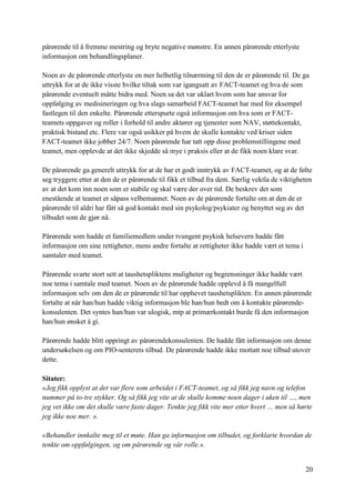 20
pårørende til å fremme mestring og bryte negative mønstre. En annen pårørende etterlyste
informasjon om behandlingsplaner.
Noen av de pårørende etterlyste en mer helhetlig tilnærming til den de er pårørende til. De ga
uttrykk for at de ikke visste hvilke tiltak som var igangsatt av FACT-teamet og hva de som
pårørende eventuelt måtte bidra med. Noen sa det var uklart hvem som har ansvar for
oppfølging av medisineringen og hva slags samarbeid FACT-teamet har med for eksempel
fastlegen til den enkelte. Pårørende etterspurte også informasjon om hva som er FACT-
teamets oppgaver og roller i forhold til andre aktører og tjenester som NAV, støttekontakt,
praktisk bistand etc. Flere var også usikker på hvem de skulle kontakte ved kriser siden
FACT-teamet ikke jobber 24/7. Noen pårørende har tatt opp disse problemstillingene med
teamet, men opplevde at det ikke skjedde så mye i praksis eller at de fikk noen klare svar.
De pårørende ga generelt uttrykk for at de har et godt inntrykk av FACT-teamet, og at de følte
seg tryggere etter at den de er pårørende til fikk et tilbud fra dem. Særlig vektla de viktigheten
av at det kom inn noen som er stabile og skal være der over tid. De beskrev det som
enestående at teamet er såpass velbemannet. Noen av de pårørende fortalte om at den de er
pårørende til aldri har fått så god kontakt med sin psykolog/psykiater og benyttet seg av det
tilbudet som de gjør nå.
Pårørende som hadde et familiemedlem under tvungent psykisk helsevern hadde fått
informasjon om sine rettigheter, mens andre fortalte at rettigheter ikke hadde vært et tema i
samtaler med teamet.
Pårørende svarte stort sett at taushetspliktens muligheter og begrensninger ikke hadde vært
noe tema i samtale med teamet. Noen av de pårørende hadde opplevd å få mangelfull
informasjon selv om den de er pårørende til har opphevet taushetsplikten. En annen pårørende
fortalte at når han/hun hadde viktig informasjon ble han/hun bedt om å kontakte pårørende-
konsulenten. Det syntes han/hun var ulogisk, mtp at primærkontakt burde få den informasjon
han/hun ønsket å gi.
Pårørende hadde blitt oppringt av pårørendekonsulenten. De hadde fått informasjon om denne
undersøkelsen og om PIO-senterets tilbud. De pårørende hadde ikke mottatt noe tilbud utover
dette.
Sitater:
«Jeg fikk opplyst at det var flere som arbeidet i FACT-teamet, og så fikk jeg navn og telefon
nummer på to-tre stykker. Og så fikk jeg vite at de skulle komme noen dager i uken til …, men
jeg vet ikke om det skulle være faste dager. Tenkte jeg fikk vite mer etter hvert … men så hørte
jeg ikke noe mer. ».
«Behandler innkalte meg til et møte. Han ga informasjon om tilbudet, og forklarte hvordan de
tenkte om oppfølgingen, og om pårørende og vår rolle.».
 