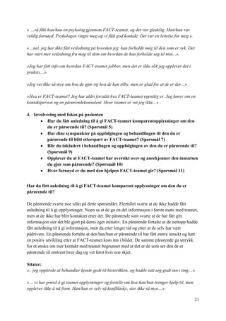 21
« …så fikk han/hun en psykolog gjennom FACT-teamet, og det var gledelig. Han/hun var
veldig fornøyd. Psykologen ringte meg og vi fikk god kontakt. Det var en lettelse for meg.».
«…nei, jeg har ikke fått veiledning på hvordan jeg kan forholde meg til den som er syk. Det
har vært mer veiledning fra meg til dem om hvordan de kan forholde seg til min...».
«Jeg har fått info om hvordan FACT-teamet jobber, men det er ikke slik jeg opplever det i
praksis…».
«Jeg vet ikke så mye om hva de gjør og hva de kan tilby, men er glad for at de er der...» .
«Hva er FACT-teamet? Jeg har aldri forstått hva FACT-teamet egentlig er. Jeg hører om en
kontaktperson og en pårørendekonsulent. Hvor teamet er vet jeg ikke...» .
4. Involvering med fokus på pasienten
 Har du fått anledning til å gi FACT-teamet komparentopplysninger om den
du er pårørende til? (Spørsmål 5)
 Har dine synspunkter på oppfølgingen og behandlingen til den du er
pårørende til blitt etterspurt av FACT-teamet? (Spørsmål 7)
 Blir du inkludert i behandlingen og oppfølgingen av den du er pårørende til?
(Spørsmål 9)
 Opplever du at FACT-teamet har oversikt over og anerkjenner den innsatsen
du gjør som pårørende? (Spørsmål 10)
 Hvor fornøyd er du med den hjelpen FACT-teamet gir? (Spørsmål 11)
Har du fått anledning til å gi FACT-teamet komparent opplysninger om den du er
pårørende til?
De pårørende svarte noe ulikt på dette spørsmålet. Flertallet svarte at de ikke hadde fått
anledning til å gi opplysninger. Noen sa at de ga en del informasjon i første møte med teamet,
men at de ikke har blitt kontaktet etter det. De pårørende som svarte at de har fått gitt
informasjon sier det ble gjort på deres eget initiativ. En pårørende fortalte at de nettopp hadde
fått anledning til å gi informasjon, men da etter lengre tid og etter at de selv har vært
pådrivere. En pårørende fortalte at den han/hun er pårørende til har fått større innsikt og hatt
en positiv utvikling etter at FACT-teamet kom inn i bildet. De samme pårørende ga uttrykk
for et ønske om mer kontakt med teamet begrunnet med at det er de som ser den de er
pårørende til omtrent hver dag og vet først hvis noe skjer.
Sitater:
«.. jeg opplevde at behandler kjente godt til historikken, og hadde satt seg godt inn i ting…».
«… vi har prøvd å gi teamet opplysninger og fortelle om hva han/hun trenger hjelp til, men
opplever ikke å nå frem. Han/hun er selv så konfliktsky, sier ikke så mye…».
 