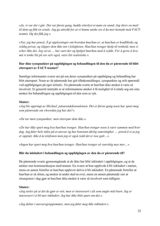 22
«Ja, vi var der i går. Det var første gang, hadde etterlyst et møte en stund. Jeg skrev en mail
til dem og fikk en avtale. Jeg ga uttrykk for at vi kunne ønske oss å ha mer kontakt med FACT-
teamet. Og det fikk jeg.».
«Nei, jeg har prøvd. Å gi opplysninger om hvordan han/hun er, at han/hun er konfliktsky og
veldig privat, og slipper dem ikke inn i leiligheten. Han/hun trenger hjelp til renhold, men vi
orker ikke det. Jeg vet at … har vært der og hjulpet han/hun med å rydde. For å greie å leve
må vi tenke litt på oss selv også, være litt realistiske.».
Har dine synspunkter på oppfølgingen og behandlingen til den du er pårørende til blitt
etterspurt av FACT-teamet?
Samtlige informanter svarer nei på om deres synspunkter på oppfølging og behandling har
blitt etterspurt. Noen av de pårørende har gitt tilbakemeldinger, synspunkter og stilt spørsmål
ved oppfølgingen på eget initiativ. En pårørende svarte at hun/han ikke ønsker å være så
involvert. Et generelt inntrykk er at informantene ønsker å få mulighet til å uttale seg om sine
ønsker for behandlingen og oppfølgingen til den som er syk.
Sitater:
«Jeg ble oppringt av Michael, pårørendekonsulenten. Det er første gang noen har spurt meg
som pårørende om «hvordan jeg har det?».
«De tar imot synspunkter, men etterspør dem ikke.».
«De har ikke spurt meg hva han/hun trenger. Han/hun trenger noen å være sammen med hver
dag. Jeg føler hele tiden på et ansvar og har konstant dårlig samvittighet. … prøvd å si at jeg
er opptatt, ikke å ta telefonen men jeg er også redd det er noe galt…».
«Ingen har spurt meg hva hun/han trenger. Hun/han trenger så vanvittig mye mer…» .
Blir du inkludert i behandlingen og oppfølgingen av den du er pårørende til?
De pårørende svarte gjennomgående at de ikke har blitt inkludert i oppfølgingen, og at de
ønsker mer kommunikasjon med teamet. En svarer at hun opplevde å bli inkludert i starten,
mens en annen forteller at han/hun opplever delvis å bli inkludert. En pårørende forteller at
hun/han er så sliten, og ønsker at andre skal ta over, mens en annen pårørende sier at
situasjonen i dag gjør at hun/han ikke ønsker å være så involvert som tidligere.
Sitater:
«Jeg stoler på at det de gjør er rett, men er interessert i alt som angår mitt barn. Jeg er
interessert i å bli mer inkludert. Jeg har ikke blitt spurt om det.».
«Jeg deltar i ansvarsgruppemøter, men jeg føler meg ikke inkludert.».
 