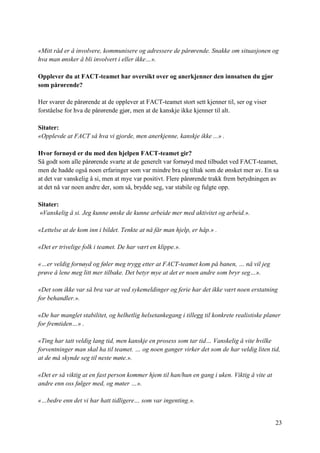 23
«Mitt råd er å involvere, kommunisere og adressere de pårørende. Snakke om situasjonen og
hva man ønsker å bli involvert i eller ikke…».
Opplever du at FACT-teamet har oversikt over og anerkjenner den innsatsen du gjør
som pårørende?
Her svarer de pårørende at de opplever at FACT-teamet stort sett kjenner til, ser og viser
forståelse for hva de pårørende gjør, men at de kanskje ikke kjenner til alt.
Sitater:
«Opplevde at FACT så hva vi gjorde, men anerkjenne, kanskje ikke ...» .
Hvor fornøyd er du med den hjelpen FACT-teamet gir?
Så godt som alle pårørende svarte at de generelt var fornøyd med tilbudet ved FACT-teamet,
men de hadde også noen erfaringer som var mindre bra og tiltak som de ønsket mer av. En sa
at det var vanskelig å si, men at mye var positivt. Flere pårørende trakk frem betydningen av
at det nå var noen andre der, som så, brydde seg, var stabile og fulgte opp.
Sitater:
«Vanskelig å si. Jeg kunne ønske de kunne arbeide mer med aktivitet og arbeid.».
«Lettelse at de kom inn i bildet. Tenkte at nå får man hjelp, er håp.» .
«Det er trivelige folk i teamet. De har vært en klippe.».
«…er veldig fornøyd og føler meg trygg etter at FACT-teamet kom på banen, … nå vil jeg
prøve å lene meg litt mer tilbake. Det betyr mye at det er noen andre som bryr seg…».
«Det som ikke var så bra var at ved sykemeldinger og ferie har det ikke vært noen erstatning
for behandler.».
«De har manglet stabilitet, og helhetlig helsetankegang i tillegg til konkrete realistiske planer
for fremtiden…» .
«Ting har tatt veldig lang tid, men kanskje en prosess som tar tid… Vanskelig å vite hvilke
forventninger man skal ha til teamet. … og noen ganger virker det som de har veldig liten tid,
at de må skynde seg til neste møte.».
«Det er så viktig at en fast person kommer hjem til han/hun en gang i uken. Viktig å vite at
andre enn oss følger med, og møter …».
«…bedre enn det vi har hatt tidligere… som var ingenting.».
 