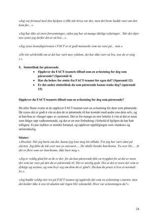 24
«Jeg var fornøyd med den hjelpen vi fikk når krisa var der, men det beste hadde vært om den
kom før…».
«Jeg har ikke så store forventninger, siden jeg har så mange dårlige erfaringer. Når det skjer
noe synes jeg derfor det er så bra…» .
«Jeg synes kontaktpersonen i FACT er et godt menneske som tar vare på… min.».
«De tok selvkritikk om at det har vært mye sykdom, det har ikke vært så bra, noe de er enig
i.».
5. Støttetiltak for pårørende
 Opplever du FACT-teamets tilbud som en avlastning for deg som
pårørende? (Spørsmål 4)
 Har du behov for støtte fra FACT-teamet for egen del? (Spørsmål 12)
 Er det andre støttetiltak du som pårørende kunne tenke deg? (spørsmål
15)
Opplever du FACT-teamets tilbud som en avlastning for deg som pårørende?
De aller fleste svarte at de opplever FACT-teamet som en avlastning for dem som pårørende.
De synes det er godt å vite at den de er pårørende til har kontakt med andre enn dem selv, og
at han/hun er «fanget opp» av systemet. Det er for mange en stor lettelse å vite at det er noen
som følger opp vedkommende, og det er en stor forbedring i forhold til hjelpen de har hatt
tidligere. Et par stykker er mindre fornøyd, og opplever oppfølgingen som «lunken» og
utilstrekkelig.
Sitater:
«Absolutt. Når jeg hørte om det, kunne jeg lene meg litt tilbake. For jeg har vært sånn på
alerten. Jeg følte de tok over noe av ansvaret…. De skulle besøke han/henne. Ta over litt…. At
det er flere som ser han/henne, ikke bare meg.».
«Jeg er veldig glad for at de er der, for da kan pårørende føle en trygghet for at det er noen
der som tar vare på den du er pårørende til. Det er utrolig godt. Det at det er noen der som er
dyktige og seriøse, og som bryr seg om dem du er glad i. Da kan du prøve å leve et normalt
liv.».
«Jeg hadde veldig stor tro på FACT-teamet og opplevde det som en avlastning i starten, men
det holder ikke å vise til akutten når legen blir sykemeldt. Hvor var avlastningen da?».
 