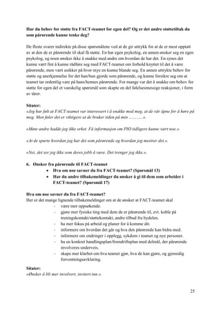 25
Har du behov for støtte fra FACT-teamet for egen del? Og er det andre støttetiltak du
som pårørende kunne tenke deg?
De fleste svarer indirekte på disse spørsmålene ved at de gir uttrykk for at de er mest opptatt
av at den de er pårørende til skal få støtte. En har egen psykolog, en annen ønsker seg en egen
psykolog, og noen ønsker ikke å snakke med andre om hvordan de har det. En synes det
kunne vært fint å kunne rådføre seg med FACT-teamet om forhold knyttet til det å være
pårørende, men vært usikker på hvor mye en kunne blande seg. En annen uttrykte behov for
støtte og anerkjennelse for det han/hun gjorde som pårørende, og kunne forsikre seg om at
teamet tar ordentlig vare på hans/hennes pårørende. For mange var det å snakke om behov for
støtte for egen del et vanskelig spørsmål som skapte en del følelsesmessige reaksjoner, i form
av tårer.
Sitater:
«Jeg har følt at FACT-teamet var interessert i å snakke med meg, at de vår åpne for å høre på
meg. Men føler det er viktigere at de bruker tiden på min ………..».
«Møte andre hadde jeg ikke orket. Få informasjon om PIO tidligere kunne vært noe.».
«At de spurte hvordan jeg har det som pårørende og hvordan jeg mestrer det.».
«Nei, det ser jeg ikke som deres jobb å være. Det trenger jeg ikke.».
6. Ønsker fra pårørende til FACT-teamet
 Hva om noe savner du fra FACT-teamet? (Spørsmål 13)
 Har du andre tilbakemeldinger du ønsker å gi til dem som arbeider i
FACT-teamet? (Spørsmål 17)
Hva om noe savner du fra FACT-teamet?
Her er det mange lignende tilbakemeldinger om at de ønsker at FACT-teamet skal
- være mer oppsøkende.
- gjøre mer fysiske ting med dem de er pårørende til, evt. koble på
treningskontakt/støttekontakt, andre tilbud fra bydelen.
- ha mer fokus på arbeid og planer for å komme dit.
- informere om hvordan det går og hva den pårørende kan bidra med.
- informere om endringer i opplegg, sykdom i teamet og nye personer.
- ha en konkret handlingsplan/fremdriftsplan med delmål, der pårørende
involveres underveis.
- skape mer klarhet om hva teamet gjør, hva de kan gjøre, og gjensidig
forventningsavklaring.
Sitater:
«Ønsker å bli mer involvert, invitert inn.».
 