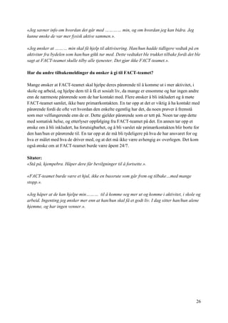 26
«Jeg savner info om hvordan det går med ………… min, og om hvordan jeg kan bidra. Jeg
kunne ønske de var mer fysisk aktive sammen.».
«Jeg ønsker at ……… min skal få hjelp til aktivisering. Han/hun hadde tidligere vedtak på en
aktivitør fra bydelen som han/hun gikk tur med. Dette vedtaket ble trukket tilbake fordi det ble
sagt at FACT-teamet skulle tilby alle tjenester. Det gjør ikke FACT-teamet.».
Har du andre tilbakemeldinger du ønsker å gi til FACT-teamet?
Mange ønsker at FACT-teamet skal hjelpe deres pårørende til å komme ut i mer aktivitet, i
skole og arbeid, og hjelpe dem til å få et sosialt liv, da mange er ensomme og har ingen andre
enn de nærmeste pårørende som de har kontakt med. Flere ønsker å bli inkludert og å møte
FACT-teamet samlet, ikke bare primærkontakten. En tar opp at det er viktig å ha kontakt med
pårørende fordi de ofte vet hvordan den enkelte egentlig har det, da noen prøver å fremstå
som mer velfungerende enn de er. Dette gjelder pårørende som er tett på. Noen tar opp dette
med somatisk helse, og etterlyser oppfølging fra FACT-teamet på det. En annen tar opp et
ønske om å bli inkludert, ha forutsigbarhet, og å bli varslet når primærkontakten blir borte for
den han/hun er pårørende til. En tar opp at de må bli tydeligere på hva de har ansvaret for og
hva er målet med hva de driver med, og at det må ikke være avhengig av overlegen. Det kom
også ønske om at FACT-teamet burde være åpent 24/7.
Sitater:
«Stå på, kjempebra. Håper dere får bevilgninger til å fortsette.».
«FACT-teamet burde være et hjul, ikke en bussrute som går frem og tilbake…med mange
stopp.».
«Jeg håper at de kan hjelpe min……… til å komme seg mer ut og komme i aktivitet, i skole og
arbeid. Ingenting jeg ønsker mer enn at han/hun skal få et godt liv. I dag sitter han/hun alene
hjemme, og har ingen venner.».
 