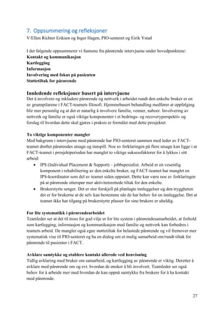 27
7. Oppsummering og refleksjoner
V/Ellen Richter Eriksen og Inger Hagen, PIO-senteret og Eirik Ystad
I det følgende oppsummerer vi funnene fra pårørende intervjuene under hovedpunktene:
Kontakt og kommunikasjon
Kartlegging
Informasjon
Involvering med fokus på pasienten
Støttetiltak for pårørende
Innledende refleksjoner basert på intervjuene
Det å involvere og inkludere pårørende og nettverk i arbeidet rundt den enkelte bruker er en
av grunnpilarene i FACT-teamets filosofi. Hjemmebasert behandling medfører at oppfølging
blir mer personlig og at det er naturlig å involvere familie, venner, naboer. Involvering av
nettverk og familie er også viktige komponenter i et bedrings- og recoveryperspektiv og
forslag til hvordan dette skal gjøres i praksis er formålet med dette prosjektet
To viktige komponenter mangler
Med bakgrunn i intervjuene med pårørende har PIO-senteret sammen med leder av FACT-
teamet drøftet pårørendes utsagn og innspill. Noe av forklaringen på flere utsagn kan ligge i at
FACT-teamet i prosjektperioden har manglet to viktige suksessfaktorer for å lykkes i sitt
arbeid:
 IPS (Individual Placement & Support) – jobbspesialist. Arbeid er en vesentlig
komponent i rehabilitering av den enkelte bruker, og FACT-teamet har manglet en
IPS-koordinator som del av teamet siden oppstart. Dette kan være noe av forklaringen
på at pårørende etterspør mer aktivitetsrettede tiltak for den enkelte.
 Brukerstyrte senger. Det er stor forskjell på planlagte innleggelser og den tryggheten
det er for brukerne at de selv kan bestemme når de har behov for en innleggelse. Det at
teamet ikke har tilgang på brukerstyrte plasser for sine brukere er uheldig.
For lite systematikk i pårørendearbeidet
Teamleder ser at det til tross for god vilje er for lite system i pårørendesamarbeidet, at forhold
som kartlegging, informasjon og kommunikasjon med familie og nettverk kan forbedres i
teamets arbeid. De mangler også egne støttetiltak for belastede pårørende og vil fremover mer
systematisk vise til PIO-senteret og ha en dialog om et mulig samarbeid om/rundt tiltak for
pårørende til pasienter i FACT.
Avklare samtykke og etablere kontakt allerede ved henvisning
Tidlig avklaring med bruker om samarbeid, og kartlegging av pårørende er viktig. Deretter å
avklare med pårørende om og evt. hvordan de ønsker å bli involvert. Teamleder ser også
behov for å arbeide mer med hvordan de kan oppnå samtykke fra brukere for å ha kontakt
med pårørende.
 