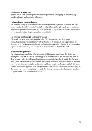 28
Kartlegging av pårørende
Teamet har et klart forbedringspotensial i mer systematisk kartlegging av pårørende, og
kanskje allerede ved henvisning til teamet.
Informasjon og kommunikasjon
En bedre avklaring av hvordan kontakten mellom pårørende og teamet skal være, frekvens,
hvem man kan kontakte, og når. Teamleder ønsker å kunne tilby pårørende psykoedukasjon
og énfamiliegrupper sammen med den de er pårørende til. Et samarbeid med PIO-senteret om
psykoedukativt arbeid for pårørende kan være aktuelt.
Involvering med fokus på pasienten/brukeren
Pårørende etterspør informasjon om hvordan FACT-teamet arbeider, hva som er
behandlingsmål og hva man kan forvente av teamet og hva bydelen kan supplere med av
tjenester m.m. Det kan være nyttig med en forventningsavklaring i forhold til hva teamet kan
og ikke kan bidra med, og hva pårørende ønsker eller ikke ønsker å bidra med.
Støttetiltak for pårørende
De intervjuede pårørende har ofte problemer med å uttrykke egne behov for støtte; noe
intervjuene viser. De er først og fremst opptatt av hjelp til den de står nær, selv om noen av
dem sa at de syntes det ville være hyggelig om noen spurte hvordan de hadde det. De som
ikke kjente PIO-senteret fra før var svært positive og overrasket over at det fantes et sted som
bare var for «dem», et eget pårørendesenter med fokus på pårørende og der de helt fritt kunne
fortelle hvordan de opplevde livet som pårørende. Noen fortalte sin historie for første gang og
det kunne være både vanskelig og befriende for dem og svært emosjonelt, noe som gjorde at
vi gjerne hadde flere samtaler med enkelte.
 