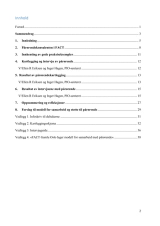 2
Innhold
Forord.............................................................................................................................................. 1
Sammendrag.................................................................................................................................. 3
1. Innledning.............................................................................................................................. 5
2. Pårørendekonsulenten i FACT............................................................................................ 8
3. Innhenting av gode praksiseksempler............................................................................... 11
4. Kartlegging og intervju av pårørende............................................................................... 12
V/Ellen R Eriksen og Inger Hagen, PIO-senteret ..................................................................... 12
5. Resultat av pårørendekartlegging ........................................................................................ 13
V/Ellen R Eriksen og Inger Hagen, PIO-senteret ..................................................................... 13
6. Resultat av intervjuene med pårørende............................................................................ 15
V/Ellen R Eriksen og Inger Hagen, PIO-senteret ..................................................................... 15
7. Oppsummering og refleksjoner......................................................................................... 27
8. Forslag til modell for samarbeid og støtte til pårørende................................................. 29
Vedlegg 1. Infoskriv til deltakerne ............................................................................................... 31
Vedlegg 2. Kartleggingsskjema .................................................................................................... 32
Vedlegg 3. Intervjuguide............................................................................................................... 36
Vedlegg 4. «FACT Gamle Oslo lager modell for samarbeid med pårørende»............................. 38
 