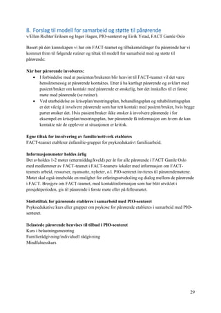 29
8. Forslag til modell for samarbeid og støtte til pårørende
v/Ellen Richter Eriksen og Inger Hagen, PIO-senteret og Eirik Ystad, FACT Gamle Oslo
Basert på den kunnskapen vi har om FACT-teamet og tilbakemeldinger fra pårørende har vi
kommet frem til følgende rutiner og tiltak til modell for samarbeid med og støtte til
pårørende:
Når bør pårørende involveres:
 I forbindelse med at pasienten/brukeren blir henvist til FACT-teamet vil det være
hensiktsmessig at pårørende kontaktes. Etter å ha kartlagt pårørende og avklart med
pasient/bruker om kontakt med pårørende er ønskelig, bør det innkalles til et første
møte med pårørende (se rutiner).
 Ved utarbeidelse av kriseplan/mestringsplan, behandlingsplan og rehabiliteringsplan
er det viktig å involvere pårørende som har tett kontakt med pasient/bruker, hvis begge
parter ønsker det. Hvis pasient/bruker ikke ønsker å involvere pårørende i for
eksempel en kriseplan/mestringsplan, bør pårørende få informasjon om hvem de kan
kontakte når de opplever at situasjonen er kritisk.
Egne tiltak for involvering av familie/nettverk etableres
FACT-teamet etablerer énfamilie-grupper for psykoedukativt familiearbeid.
Informasjonsmøter holdes årlig
Det avholdes 1-2 møter (ettermiddag/kveld) per år for alle pårørende i FACT Gamle Oslo
med medlemmer av FACT-teamet i FACT-teamets lokaler med informasjon om FACT-
teamets arbeid, ressurser, nyansatte, nyheter, o.l. PIO-senteret inviteres til pårørendemøtene.
Møtet skal også inneholde en mulighet for erfaringsutveksling og dialog mellom de pårørende
i FACT. Brosjyre om FACT-teamet, med kontaktinformasjon som har blitt utviklet i
prosjektperioden, gis til pårørende i første møte eller på fellesmøtet.
Støttetiltak for pårørende etableres i samarbeid med PIO-senteret
Psykoedukative kurs eller grupper om psykose for pårørende etableres i samarbeid med PIO-
senteret.
Belastede pårørende henvises til tilbud i PIO-senteret
Kurs i belastningsmestring
Familierådgivning/individuell rådgivning
Mindfulnesskurs
 