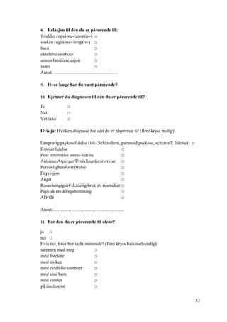 33
8. Relasjon til den du er pårørende til:
forelder (også ste-/adoptiv-) □
søsken (også ste-/adoptiv-) □
barn □
ektefelle/samboer □
annen familierelasjon □
venn □
Annet: ……………………………………
9. Hvor lenge har du vært pårørende?
10. Kjenner du diagnosen til den du er pårørende til?
Ja □
Nei □
Vet ikke □
Hvis ja: Hvilken diagnose har den du er pårørende til (flere kryss mulig):
Langvarig psykoselidelse (inkl.Schizofreni, paranoid psykose, schizoaff. lidelse) □
Bipolar lidelse □
Post traumatisk stress-lidelse □
Autisme/Asperger/Utviklingsforstyrrelse □
Personlighetsforstyrrelse □
Depresjon □
Angst □
Rusavhengighet/skadelig bruk av rusmidler □
Psykisk utviklingshemming □
ADHD □
Annet:………………………………………..
11. Bor den du er pårørende til alene?
ja □
nei □
Hvis nei, hvor bor vedkommende? (flere kryss hvis nødvendig)
sammen med meg □
med foreldre □
med søsken □
med ektefelle/samboer □
med sine barn □
med venner □
på institusjon □
 