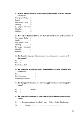 34
12. Hvis du ikke bor sammen med den du er pårørende til, hvor ofte møter du
han/henne?
Flere ganger daglig □
Daglig □
Flere ganger i uken □
Ukentlig □
2-3 ganger i måneden □
Månedlig □
Sjeldnere □
13. Hvor ofte er du i kontakt med den du er pårørende til per telefon/sms/mail ?
Flere ganger daglig □
Daglig □
Flere ganger i uken □
Ukentlig □
2-3 ganger i måneden □
Månedlig □
Sjeldnere □
14. Har du andre omsorgsroller enn den du har for den du er pårørende til
(barn/eldre)?
Ja □
Nei □
Tidsbruk pr uke?
15. Har du familie, venner eller andre du kan rådføre deg med i din rolle som
pårørende?
Nei □
Ja, 1-2 personer □
Ja, mer enn 2 personer □
16. Har du opplevd at den du er pårørende opptrer truende overfor deg eller
andre?
Ja □ Omfang…………………………………………..
Nei □
17. Har du opplevd at den du er pårørende til har vært voldelig mot deg eller
andre?
Ja □ Har du anmeldt det til politiet? Ja □ Nei □ Ønsker ikke å svare □
Nei □ Omfang……………………………………………….
 