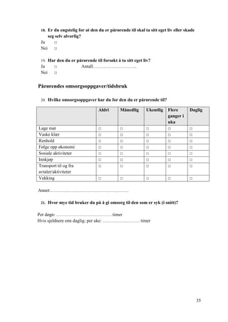 35
18. Er du engstelig for at den du er pårørende til skal ta sitt eget liv eller skade
seg selv alvorlig?
Ja □
Nei □
19. Har den du er pårørende til forsøkt å ta sitt eget liv?
Ja □ Antall………………………..
Nei □
Pårørendes omsorgsoppgaver/tidsbruk
20. Hvilke omsorgsoppgaver har du for den du er pårørende til?
Aldri Månedlig Ukentlig Flere
ganger i
uka
Daglig
Lage mat □ □ □ □ □
Vaske klær □ □ □ □ □
Renhold □ □ □ □ □
Følge opp økonomi □ □ □ □ □
Sosiale aktiviteter □ □ □ □ □
Innkjøp □ □ □ □ □
Transport til og fra
avtaler/aktiviteter
□ □ □ □ □
Vekking □ □ □ □ □
Annet:……………………………………………
21. Hvor mye tid bruker du på å gi omsorg til den som er syk (i snitt)?
Per døgn: ……………………………… timer
Hvis sjeldnere enn daglig; per uke: …………………… timer
 