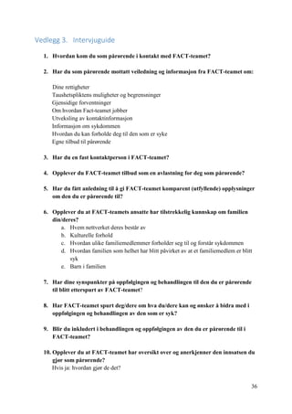 36
Vedlegg 3. Intervjuguide
1. Hvordan kom du som pårørende i kontakt med FACT-teamet?
2. Har du som pårørende mottatt veiledning og informasjon fra FACT-teamet om:
Dine rettigheter
Taushetspliktens muligheter og begrensninger
Gjensidige forventninger
Om hvordan Fact-teamet jobber
Utveksling av kontaktinformasjon
Informasjon om sykdommen
Hvordan du kan forholde deg til den som er syke
Egne tilbud til pårørende
3. Har du en fast kontaktperson i FACT-teamet?
4. Opplever du FACT-teamet tilbud som en avlastning for deg som pårørende?
5. Har du fått anledning til å gi FACT-teamet komparent (utfyllende) opplysninger
om den du er pårørende til?
6. Opplever du at FACT-teamets ansatte har tilstrekkelig kunnskap om familien
din/deres?
a. Hvem nettverket deres består av
b. Kulturelle forhold
c. Hvordan ulike familiemedlemmer forholder seg til og forstår sykdommen
d. Hvordan familien som helhet har blitt påvirket av at et familiemedlem er blitt
syk
e. Barn i familien
7. Har dine synspunkter på oppfølgingen og behandlingen til den du er pårørende
til blitt etterspurt av FACT-teamet?
8. Har FACT-teamet spurt deg/dere om hva du/dere kan og ønsker å bidra med i
oppfølgingen og behandlingen av den som er syk?
9. Blir du inkludert i behandlingen og oppfølgingen av den du er pårørende til i
FACT-teamet?
10. Opplever du at FACT-teamet har oversikt over og anerkjenner den innsatsen du
gjør som pårørende?
Hvis ja: hvordan gjør de det?
 