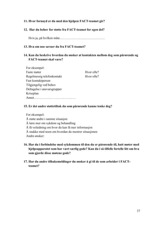 37
11. Hvor fornøyd er du med den hjelpen FACT-teamet gir?
12. Har du behov for støtte fra FACT-teamet for egen del?
Hvis ja, på hvilken måte……………………………………
13. Hva om noe savner du fra FACT-teamet?
14. Kan du beskrive hvordan du ønsker at kontakten mellom deg som pårørende og
FACT-teamet skal være?
For eksempel:
Faste møter Hvor ofte?
Regelmessig telefonkontakt Hvor ofte?
Fast kontaktperson
Tilgjengelig ved behov
Deltagelse i ansvarsgrupper
Kriseplan
Annet…………………………………
15. Er det andre støttetiltak du som pårørende kunne tenke deg?
For eksempel:
Å møte andre i samme situasjon
Å lære mer om sykdom og behandling
Å få veiledning om hvor du kan få mer informasjon
Å snakke med noen om hvordan du mestrer situasjonen
Andre ønsker:
16. Har du i forbindelse med sykdommen til den du er pårørende til, hatt møter med
hjelpeapparatet som har vært særlig gode? Kan du i så tilfelle fortelle litt om hva
som gjorde disse møtene gode?
17. Har du andre tilbakemeldinger du ønsker å gi til de som arbeider i FACT-
teamet?
 