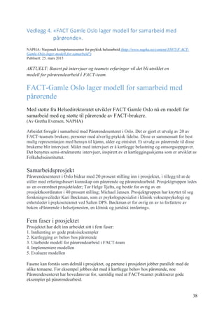 38
Vedlegg 4. «FACT Gamle Oslo lager modell for samarbeid med
pårørende».
NAPHA- Nasjonalt kompetansesenter for psykisk helsearbeid (http://www.napha.no/content/15075/F ACT-
Gamle-Oslo-lager-modell-for-samarbeid")
Publisert: 25. mars 2015
AKTUELT: Basert på intervjuer og teamets erfaringer vil det bli utviklet en
modell for pårørendearbeid i FACT-team.
FACT-Gamle Oslo lager modell for samarbeid med
pårørende
Med støtte fra Helsedirektoratet utvikler FACT Gamle Oslo nå en modell for
samarbeid med og støtte til pårørende av FACT-brukere.
(Av Gretha Evensen, NAPHA)
Arbeidet foregår i samarbeid med Pårørendesenteret i Oslo. Det er gjort et utvalg av 20 av
FACT-teamets brukere; personer med alvorlig psykisk lidelse. Disse er sammensatt for best
mulig representasjon med hensyn til kjønn, alder og etnisitet. Et utvalg av pårørende til disse
brukerne blir intervjuet. Målet med intervjuet er å kartlegge belastning og omsorgsoppgaver.
Det benyttes semi-strukturerte intervjuer, inspirert av et kartleggingsskjema som er utviklet av
Folkehelseinstituttet.
Samarbeidsprosjekt
Pårørendesenteret i Oslo bidrar med 20 prosent stilling inn i prosjektet, i tillegg til at de
stiller med erfaringsbasert kunnskap om pårørende og pårørendearbeid. Prosjektgruppen ledes
av en overordnet prosjektleder; Tor Helge Tjelta, og består for øvrig av en
prosjektkoordinator i 40 prosent stilling; Michael Jensen. Prosjektgruppen har knyttet til seg
forskningsveileder Kari Bøckman, som er psykologspesialist i klinisk voksenpsykologi og
enhetsleder i psykoseteamet ved Salten DPS. Bøckman er for øvrig en av to forfattere av
boken «Pårørende i helsetjenesten, en klinisk og juridisk innføring».
Fem faser i prosjektet
Prosjektet har delt inn arbeidet sitt i fem faser:
1. Innhenting av gode praksiseksempler
2. Kartlegging av behov hos pårørende
3. Utarbeide modell for pårørendearbeid i FACT-team
4. Implementere modellen
5. Evaluere modellen
Fasene kan forstås som delmål i prosjektet, og partene i prosjektet jobber parallelt med de
ulike temaene. For eksempel jobbes det med å kartlegge behov hos pårørende, noe
Pårørendesenteret har hovedansvar for, samtidig med at FACT-teamet praktiserer gode
eksempler på pårørendearbeid.
 
