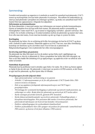 3
Sammendrag
Formålet med prosjektet og rapporten er å utarbeide en modell for samarbeid med pårørende i FACT-
teamet og mestringstiltak som kan bedre pårørendes livssituasjon. Hovedfunn fra undersøkelse og
intervju med pårørende i prosjektet om erfaringer og behov, og ønske om samarbeid med FACT
Gamle Oslo kan oppsummeres i følgende hovedpunkter:
Informasjon og kommunikasjon
De fleste pårørende vi intervjuet ønsker mer informasjon om teamet og bedre kommunikasjon.
Gjerne en møteplass hvor de kan treffe hele teamet. De pårørende ønsker systematikk og
forutsigbarhet i møte med FACT, og at teamet er tilgjengelig ved behov, spesielt ved kriser. Det
er behov for en bedre avklaring av hvordan kontakten mellom de pårørende og teamet skal være,
hvor ofte man skal møtes, hvem man kan kontakte og når og å lage et system for dette.
Kartlegging
De pårørende har behov for en avklaring på hvilke forventninger de kan ha til FACT og deres
rolle i forhold til andre instanser. Pårørende opplever at FACT har noe, men ikke tilstrekkelig
kunnskap om familiene og hva de bidrar med i livet til den de er pårørende til.
Bakgrunnskartleggingen viste at pårørende har ulike omsorgsoppgaver.
Involvering med fokus på pasienten
De pårørende har ikke blitt spurt om hva de ønsker og kan bidra med i oppfølgingen og
behandlingen av den de er pårørende til. Deres synspunkter har heller ikke blitt etterspurt, og
flere sa de ikke hadde fått anledning til å gi opplysninger, og opplevde at det var alltid de som
måtte ta kontakt.
Støttetiltak til pårørende
Pårørende kan ha problemer med å uttrykke egne behov for støtte. De er først og fremst opptatt
av hjelp til den de står nær. De pårørende vi intervjuet var positive til PIO-senteret, at det finnes
et eget sted for pårørende, og flere kjente ikke til tilbudet.
Prosjektgruppen foreslår følgende tiltak:
- Egne pårørenderutiner ved henvisning av ny pasient.
- Avholde 1-2 informasjonsmøter pr år for alle pårørende i FACT Gamle Oslo. PIO-
senteret inviteres til møtene.
- Dele ut og oppdatere fortløpende informasjonsbrosjyre om FACT laget i
prosjektperioden.
- Tilrettelegge for systematisk kartlegging av pårørende og nettverk rundt pasienten, og
avklaringer av roller. Bruke feltet for pårørende og nettverk på ACT-tavlen aktivt.
- Styrke satsingen på utvidet nettverk, gjennom IPS- konsulent.
- Styrke fokuset på familiesamtaler og involvere pårørende i behandlings-planer, i
kriseplaner/mestringsplan. Hvis pasienten ikke ønsker å involvere pårørende, bør
pårørende få informasjon om hvem de kan kontakte i krisesituasjoner.
- Etablere enfamiliegrupper for psykoedukativt familiearbeid.
- Etablere psykoedukative kurs eller grupper om psykose for pårørende i samarbeid med
PIO-senteret, og henvise til de faste tilbudene i PIO-senteret.
 