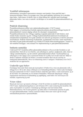 39
Verdifull informasjon
Informantene i prosjektet representerer stemmer som kanskje i liten grad blir hørt i
tjenesteutviklingen. Dette er en gruppe som i liten grad oppsøker tjenestene for å uttrykke
egne behov. Intervjuene vil derfor være et viktig bidrag inn i arbeidet med å kartlegge
pårørendes behov, noe som er sentralt i utviklingen av en modell for pårørendesamarbeid- og
støtte.
Praktisk tilnærming
Prosjektkoordinatoren jobber som «pårørendeambassadør» i FACT-teamet.
Hans oppgave er kontinuerlig å henlede oppmerksomheten på problemstillinger knyttet til
pårørendearbeid i teamets daglige arbeid, for eksempel i morgenmøter.
Prosjektkoordinatorene har i tillegg i oppdrag å oppsøke pårørende til alle brukere, med
mindre bruker motsetter seg det. I tillegg til pårørendearbeid praktiserer koordinator på
rørenderelatert miljøarbeid, hvor gode samtaler om nettverk og relasjoner er mål for samværet
med brukeren. Praktisk tilnærming til pårørende, og pårørende som tema i møte med bruker,
kan bidra til gode praksiseksempler og vil bidra til å utfylle behovskartleggingene. Teamet vil,
når modellen foreligger, være arenaen For implementering av godt pårørendesamarbeid.
Innhente samtykke
I tråd med FACT-modellen jobber pårørendekoordinator ut fra en utvidet forståelse av på
rørenderollen. Nettverk ut over familie, som arbeidsgiver, partner, medpasient, nabo, lærer er
viktige samarbeidsparter, og står sentralt i pårørendeorientert arbeid. Taushetsplikten og
tolkningen av den oppgis som et potensielt hinder for å jobbe mot utvidet nettverk. Målet er
derfor å innhente samtykke fra bruker i at teamet kontakter flere enn de som har en
tradisjonell pårørenderolle. Det er en tilnærming somt er vanligere i Nederland, hvor FACT-
modellen har sin opprinnelse.
Underslår egne behov
Foreløpige funn tyder blant annet på at prosjektet vil bidra til ny viten om pårørendes rolle, i
tillegg til at vi får ta del i deres refleksjon over behandlingstilbudene. Videre tyder foreløpige
funn på at pårørende til FACT teamets brukere underslår egne behov I møte med teamet, og at
de har behov for støttetiltak ut over brukers behandlere. Pårørende tilkjennegir i tillegg
engasjement med hensyn til behandling og oppfølging, samt behov for informasjon om
metoder, organisering og mål.
Veien videre
Basert på intervjuer og teamets erfaringer vil det bli utviklet en modell for pårørendearbeid i
FACT-team. Implementeringsfasen er satt til høsten 2015, med evaluering før årsskiftet. Det
antas at prosjektet vil resultere i kunnskap og erfaringer som kan komme både
Pårørendesenteret, FACT-team generelt, og andre deler av kommunale tjenester til gode.
En egen pårørendekontakt i teamet/ tjenesten trekkes frem som veien å gå for å få på
rørendearbeid prioritert i tjenestetilbudet.
 