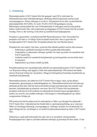 5
1. Innledning
Pårørendeprosjektet i FACT Gamle Oslo ble igangsatt i april 2014, med støtte fra
Helsedirektoratet under tilskuddsordningen «Helhetlig tilbud til pårørende med krevende
omsorgsoppgaver». Denne ordningen er en del av «Programmet for en aktiv og fremtidsrettet
pårørendepolitikk 2014-2020», St. meld. 29 (2012-2013) Morgendagens omsorg.
Målsettingen med prosjektet har vært å bistå pårørende til innbyggere med alvorlig psykisk
lidelse i bydel Gamle Oslo, slik at pårørende og målgruppen til FACT Gamle Oslo får en bedre
hverdag i form av økt mestring, livskvalitet og samarbeid med hjelpeapparatet.
Prosjektet er gjennomført i samarbeid med PIO-Pårørendesenteret i Oslo. Overordnet har
prosjektet vært ledet av Tor Helge Tjelta fra Bydel Gamle Oslo. Han er også leder for
hovedprosjektet FACT Gamle Oslo. Prosjektkoordinator har vært Michael Jensen.
Prosjektet har vært inndelt i fem faser, og det har blitt arbeidet parallelt med de ulike temaene:
- Innhenting av gjeldende kunnskap om feltet og gode praksiseksempler.
- Undersøkelse av pårørendes erfaringer og behov for støtte og ønsker om samarbeid med
FACT Gamle Oslo.
- Utarbeide modell for samarbeid med pårørende og mestringstiltak som kan bedre deres
livssituasjon.
- Implementere og evaluere modell og tiltak.
Prosjektkoordinator har i prosjektperioden arbeidet som pårørendekonsulent i FACT Gamle Oslo
i en 40 prosent stilling, med oppgave å løfte frem pårørendearbeidet. PIO-senteret har bidratt
med en 20 prosent stilling inn i prosjektet, i tillegg til erfaringsbasert kunnskap om pårørende og
samarbeid med pårørende.
Pårørendekonsulenten, har jobbet hos FACT Gamle Oslo to dager i uken, og har deltatt i
morgenmøter, gjennomgang av behandlingsplaner mv. Pårørendekonsulenten har hatt fokus på
pårørende på flere plan. Han har hatt en del direkte kontakt med pårørende, hatt samtaler med
pasienter, med pårørende og relasjoner som tema. Hos FACT Gamle Oslo har pårørende-
prosjektet medvirket til at bevisstheten om pårørende har kommet høyere på dagsordenen i
teamet, noe som bl.a. har medført endringer i utformingen av behandlingsplaner og i måten
morgenmøtene forløper på.
PIO-senteret har hatt hovedansvaret for undersøkelse av behov og erfaringer hos pårørende i
FACT Gamle Oslo. Undersøkelsen har bestått både av spørreskjemautfylling, og av intervjuer.
Målet var å kartlegge belastning, omsorgsoppgaver, erfaringer og behov hos de pårørende, for
igjen å bringe det inn i utviklingen av en modell for pårørendesamarbeid og støtte i FACT Gamle
Oslo.
Innhenting av gode praksiseksempler har også vært et av prosjektets satsingsområder.
Prosjektgruppen har i løpet av perioden innhentet erfaringer og kunnskap fra flere steder. Vi har
 