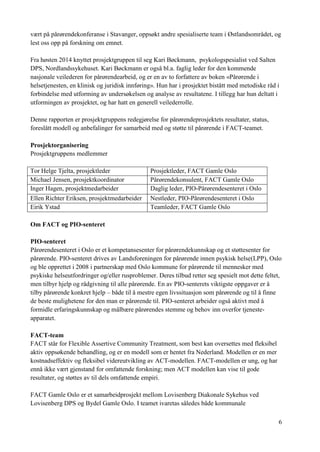 6
vært på pårørendekonferanse i Stavanger, oppsøkt andre spesialiserte team i Østlandsområdet, og
lest oss opp på forskning om emnet.
Fra høsten 2014 knyttet prosjektgruppen til seg Kari Bøckmann, psykologspesialist ved Salten
DPS, Nordlandssykehuset. Kari Bøckmann er også bl.a. faglig leder for den kommende
nasjonale veilederen for pårørendearbeid, og er en av to forfattere av boken «Pårørende i
helsetjenesten, en klinisk og juridisk innføring». Hun har i prosjektet bistått med metodiske råd i
forbindelse med utforming av undersøkelsen og analyse av resultatene. I tillegg har hun deltatt i
utformingen av prosjektet, og har hatt en generell veilederrolle.
Denne rapporten er prosjektgruppens redegjørelse for pårørendeprosjektets resultater, status,
foreslått modell og anbefalinger for samarbeid med og støtte til pårørende i FACT-teamet.
Prosjektorganisering
Prosjektgruppens medlemmer
Tor Helge Tjelta, prosjektleder Prosjektleder, FACT Gamle Oslo
Michael Jensen, prosjektkoordinator Pårørendekonsulent, FACT Gamle Oslo
Inger Hagen, prosjektmedarbeider Daglig leder, PIO-Pårørendesenteret i Oslo
Ellen Richter Eriksen, prosjektmedarbeider Nestleder, PIO-Pårørendesenteret i Oslo
Eirik Ystad Teamleder, FACT Gamle Oslo
Om FACT og PIO-senteret
PIO-senteret
Pårørendesenteret i Oslo er et kompetansesenter for pårørendekunnskap og et støttesenter for
pårørende. PIO-senteret drives av Landsforeningen for pårørende innen psykisk helse(LPP), Oslo
og ble opprettet i 2008 i partnerskap med Oslo kommune for pårørende til mennesker med
psykiske helseutfordringer og/eller rusproblemer. Deres tilbud retter seg spesielt mot dette feltet,
men tilbyr hjelp og rådgivning til alle pårørende. En av PIO-senterets viktigste oppgaver er å
tilby pårørende konkret hjelp – både til å mestre egen livssituasjon som pårørende og til å finne
de beste mulighetene for den man er pårørende til. PIO-senteret arbeider også aktivt med å
formidle erfaringskunnskap og målbære pårørendes stemme og behov inn overfor tjeneste-
apparatet.
FACT-team
FACT står for Flexible Assertive Community Treatment, som best kan oversettes med fleksibel
aktiv oppsøkende behandling, og er en modell som er hentet fra Nederland. Modellen er en mer
kostnadseffektiv og fleksibel videreutvikling av ACT-modellen. FACT-modellen er ung, og har
ennå ikke vært gjenstand for omfattende forskning; men ACT modellen kan vise til gode
resultater, og støttes av til dels omfattende empiri.
FACT Gamle Oslo er et samarbeidprosjekt mellom Lovisenberg Diakonale Sykehus ved
Lovisenberg DPS og Bydel Gamle Oslo. I teamet ivaretas således både kommunale
 