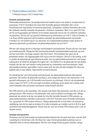 8
2. Pårørendekonsulenten i FACT
V/Michael Jensen, FACT Gamle Oslo
Kontakt med pårørende
Pårørendekonsulenten har i prosjektperioden tatt kontakt med en stor andel av de pårørende til
pasientene i FACT. Kontakten har enten blitt formidlet gjennom behandler eller ved at
konsulenten har ringt direkte til nærmeste pårørende. I prosjektets startfase forutsattes det at det
ble innhentet muntlig samtykke fra pasienten i forkant av kontakten. Men f.o.m. april 2015 ble
det fra styringsgruppen gitt tillatelse til å kontakte pårørende uten at det var innhentet samtykke
fra pasienten. Da kun for å gi generell informasjon og informasjon om FACT. Likevel fortsatte vi
i de fleste tilfeller praksisen med å innhente samtykke før pårørendekonsulent tok kontakt.
Unntaket var ved innskriving av nye pasienter, hvor pårørendekonsulenten ringte direkte til
nærmeste pårørende og informerte om pårørendeprosjektet og om FACT.
Det har vært mange positive erfaringer med kontakten med pårørende. Nesten alle har vært åpne
og imøtekommende. Mange har hatt kontinuerlig kontakt med pårørendekonsulenten, og noen
har hatt stort behov for lange samtaler eller flere møter. Når kontakten har spurt om de
pårørendes ønsker, har tilgjengelighet skilt seg ut som det viktigste. Likevel er det tydelig, at det
er sjelden de pårørende på egen hånd tar kontakt, selv om pårørendekonsulenten har vært meget
tydelig på at de alltid har mulighet for å gjøre det. I de tilfeller hvor de pårørende har tatt direkte
kontakt, har det ofte vært utenfor vanlig kontortid og i forbindelse med krisesituasjon. Siden
pårørendekonsulenten også jobber i turnus annet sted, har han ofte hatt mulighet for å besvare
oppkall eller å ringe tilbake. Også utenfor normal kontortid.
En utfordring har vært å ha kontakt med pårørende, der pårørendekonsulenten ikke kjenner
pasienten. Det merker de pårørende naturligvis, men mange har likevel vært interesserte i å få
generell informasjon, og i å få formidlet sine historier og erfaringer. Likevel, når de pårørende
senere ringer til FACT, er det som regel en konkret anledning, og de ønsker da å snakke med
enten behandler eller personalet med høyest mulig formell autoritet.
Hos PIO-senteret er det annerledes. Her kjenner man heller ikke pasienten, men det er en del av
grunnpremisset. PIO-senteret er de pårørendes sted, med en definert uavhengig rolle. Mange
pårørende har uttrykt at de har vært glade for å ha fått formidlet kontakt til PIO-senteret, og
pårørendekonsulenten anbefaler at personalet ved FACT fortsetter med å formidle informasjon
om, og kontakt til, PIO-senteret fremover. Mange pårørende har et stort behov for bistand og
oppfølging, men de har også en tendens til å tenke strategisk og å strekke seg for å få til et godt
samarbeid med behandlerapparatet. Derfor kan det være lurt å bruke PIO-senteret aktivt som en
ekstern ressurs.
Kontakt med pasienter
Pasientene som har hatt kontakt med pårørendekonsulenten har tatt godt imot ham; men har hatt
vanskelig for å forstå hans rolle. De fleste har valgt å forstå pårørendekonsulenten som en
behandler eller en ekstra miljøterapeut. Det har vært mange besøk og gode samtaler, mange
 