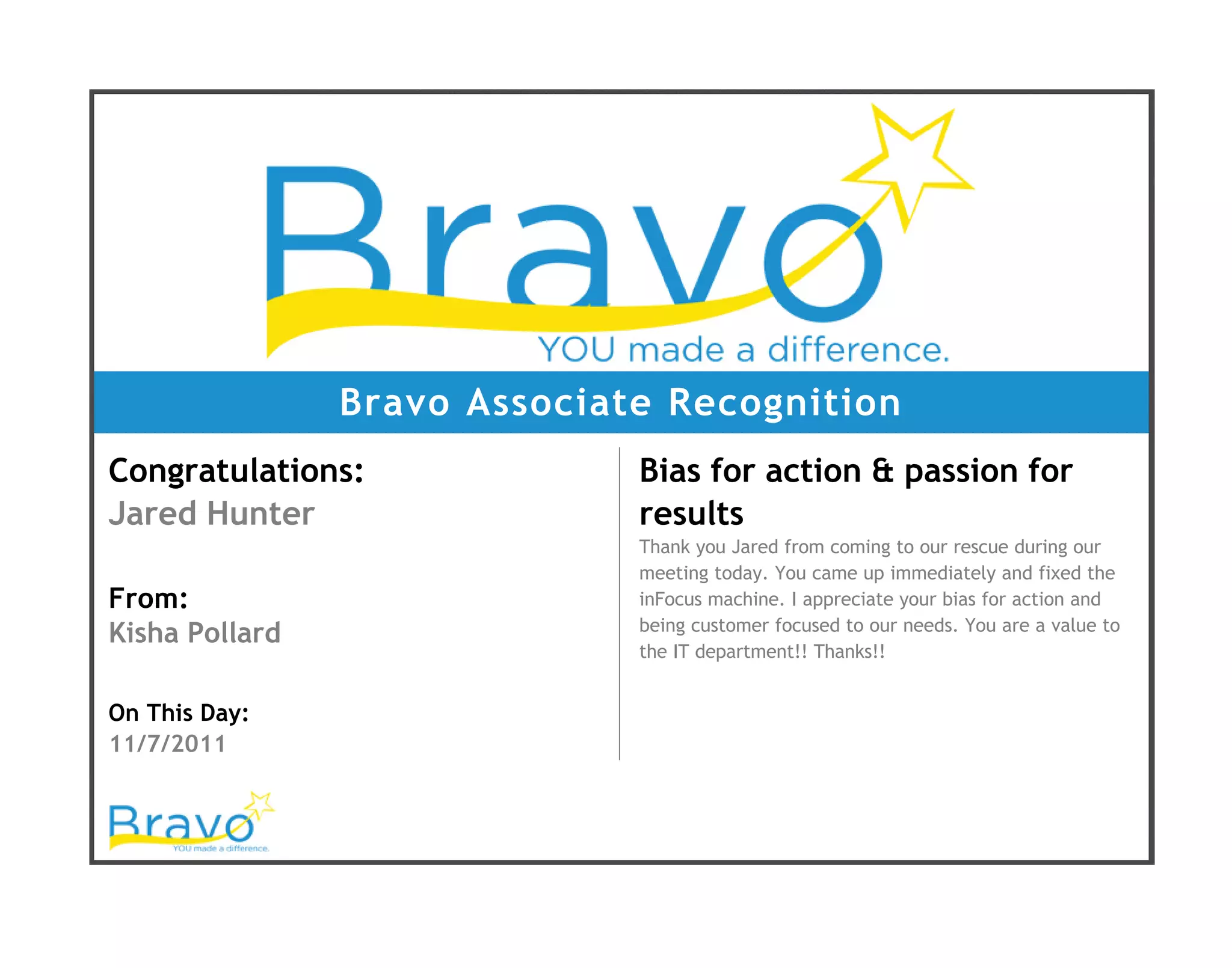 Bravo Associate Recognition
Congratulations:
Jared Hunter
From:
Kisha Pollard
On This Day:
11/7/2011
Bias for action & passion for
results
Thank you Jared from coming to our rescue during our
meeting today. You came up immediately and fixed the
inFocus machine. I appreciate your bias for action and
being customer focused to our needs. You are a value to
the IT department!! Thanks!!