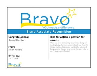 Bravo Associate Recognition
Congratulations:
Jared Hunter
From:
Kisha Pollard
On This Day:
11/7/2011
Bias for action & passion for
results
Thank you Jared from coming to our rescue during our
meeting today. You came up immediately and fixed the
inFocus machine. I appreciate your bias for action and
being customer focused to our needs. You are a value to
the IT department!! Thanks!!
 