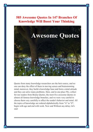 585 Awesome Quotes In 147 Branches Of
Knowledge Will Boost Your Thinking
Quotes from many knowledge researchers are the best source, and no
one can deny the effect of them in moving senses and brainstorming
mind; moreover, they build a knowledge base and form a mind attitude
and they can solve many problems. Here, and in one place We, collect
for our readers from Brainy Quotes, the most five awesome Quotes in
almost all famous knowledge branches, and we were very careful to
choose them very carefully to affect the reader's behavior and mind. All
the topics of knowledge are ordered alphabetically from "A" to "Z",
begin with age and end with work. Now and Without any delay; let's
start
 