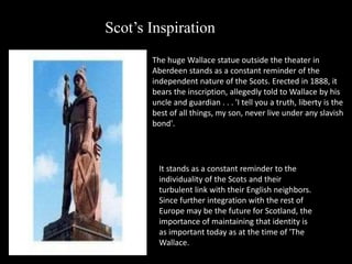 Scot’s Inspiration
The huge Wallace statue outside the theater in
Aberdeen stands as a constant reminder of the
independent nature of the Scots. Erected in 1888, it
bears the inscription, allegedly told to Wallace by his
uncle and guardian . . . 'I tell you a truth, liberty is the
best of all things, my son, never live under any slavish
bond'.
It stands as a constant reminder to the
individuality of the Scots and their
turbulent link with their English neighbors.
Since further integration with the rest of
Europe may be the future for Scotland, the
importance of maintaining that identity is
as important today as at the time of 'The
Wallace.
 