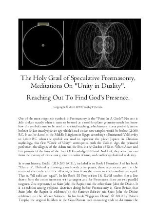 The Holy Grail of Speculative Freemasonry,
Meditations On "Unity in Duality".
Reaching Out To Find God's Presence.
Copyright © 2010 RWB Wesley F Revels.
One of the most enigmatic symbols in Freemasonry is the "Point In A Circle". No one is
able to date exactly when it came to be used as a tool for plane geometry much less know
how the symbol came to be used in spiritual teaching, which means it was probably in use
before the last cataclysmic ice-age which based on ice core samples would be before 12,000
B.C. It can be dated to the Middle Kingdom in Egypt according to Emmanuel Velikovsky
to 1,640 B.C. when the symbol was used to represent the planet Jupiter. In Christian
mythology, this first "Circle of Unity" corresponds with the Golden Age, the primeval
perfection, the allegory of the Adam and the Eve, in the Garden of Eden. When Adam and
Eve partook of the fruit of the Tree Of knowledge Of Good And Evil, they were cast out
from the eternity of divine unity, into the realm of time, and conflict symbolized as duality.
In recent history, Euclid (323-283 B.C.E.), included it in Book I Postulate 3 of his book
"Elements". Defined as drawing a circle with a compasses, there is a certain point in the
center of the circle such that all straight lines from the center to the boundary are equal.
That is. "all radii are equal". In his Book III Proposition 18, Euclid teaches that a line
drawn from the center intersects with a tangent and for Freemasons there are two parallel
tangents. One represented as Saint John the Baptist and the other Saint John the Divine. It
is a tradition among religious doctrines dating before Freemasonry in Great Britain that
Saint John the Baptist is celebrated on the Summer Solstice and Saint John the Divine
celebrated on the Winter Solstice. In his book "Egyptian Dawn" © 2010 by Robert
Temple, the original builders at the Giza Plateau used measuring rods to determine the
 