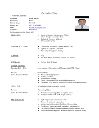 Curriculum Vitae
PERSONAL DETAILS:
Full Name: Ashok Sharma
Nationality: Nepali
Marital Status: Married
Contact No: +971 54 4892482
Email: asharma3074@gmail.com
Visa Status: TouristVisa
Residence Location:Bur Dubai - UAE
EDUCATION:  Master in Business Administration (MBA)
Sikkim Manipal University – India
 Bachelor in Commerce (B.Com)
Tribhuvan University
COURSES & TRAINING:  Computerize Accounting Training (Tata-Ex/Tally)
 Diploma in Computer Application
 Personality Development Training
IT SKILLS:  Tally
 MS Word, Excel, PowerPoint, Outlook and Internet
LANGUAGE:  English, Hindi & Nepali
CAREER HISTORY:
December 2012 – 2016 Asian Institute of Technology and Management (AITM) - Nepal
Position: Finance Officer
Duties & Responsibilities:  Assist in budget preparation.
 Manage cash flow.
 Maintain book-keeping.
 Ensure expenses are within assigned project budget.
 Preparation of all financial statements, invoices, proposals as required.
2008 – 2012 White House Education Network - Nepal
Position: Accounting Officer
Duties & Responsibilities:  Record and processing of day to day transactions.
 Managed internal audit, tax & budget planning.
KEY STRENGTHS:  High interpersonal & negotiation skills.
 Works with minimum supervision.
 Interacts well with any individual from different culture.
 Fast Learner, highly motivated, team player and aggressive.
 Can effectively handle high-pressured and deadline-oriented tasks.
 Honest, Confident, Organized, Persistent, Extrovert & Hard Working
 