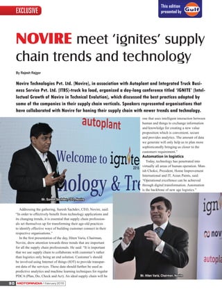 NOVIRE meet ‘ignites’ supply
chain trends and technology
Addressing the gathering, Suresh Sachdev, CEO, Novire, said:
“In order to effectively beneﬁt from technology applications and
its changing trends, it is essential that supply chain profession-
als set themselves up for transforming their age-old practices
to identify effective ways of building customer connect in their
respective organisations.”
In the ﬁrst presentation of the day, Hiten Varia, Chairman,
Novire, drew attention towards three trends that are important
for all the supply chain professionals. He said: “It is important
that we use supply chain to collaborate with customer’s rather
than logistics only being an end solution. Customer’s should
be involved using Internet of things (IOT) to provide transpar-
ent data of the services. These data should further be used as
predictive analytics and machine learning techniques for regular
PDCA (Plan, Do, Check and Act). An ideal supply chain will be
one that uses intelligent interaction between
human and things to exchange information
and knowledge for creating a new value
proposition which is convenient, secure
and provides analytics. The amount of data
we generate will only help us to plan more
sophisticatedly bringing us closer to the
customers requirement.”
Automation in logistics
Today, technology has penetrated into
virtually all areas of human operation. Man-
ish Choksi, President, Home Improvement
International and IT, Asian Paints, said:
“Operational excellence can be achieved
through digital transformation. Automation
is the backbone of new age logistics.”
By Rajesh Rajgor
Novire Technologies Pvt. Ltd. (Novire), in association with Autoplant and Integrated Truck Busi-
ness Service Pvt. Ltd. (ITBS)-truck ka load, organized a day-long conference titled ‘IGNITE’ (Intel-
lectual Growth of Novire in Technical Evolution), which discussed the best practices adopted by
some of the companies in their supply chain verticals. Speakers represented organisations that
have collaborated with Novire for honing their supply chain with newer trends and technology.
Mr. Suresh Sachdev, CEO, Novire
Mr. Hiten Varia, Chairman, Novire
MOTORINDIA l February 201690
This edition
presented byEXCLUSIVE
 