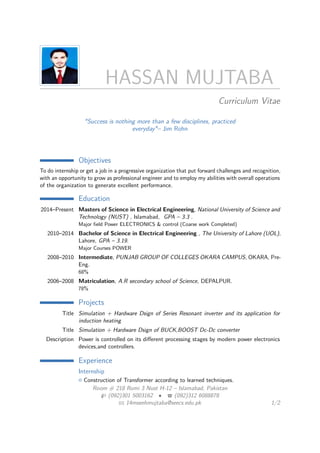 HASSAN MUJTABA
Curriculum Vitae
"Success is nothing more than a few disciplines, practiced
everyday"– Jim Rohn
Objectives
To do internship or get a job in a progressive organization that put forward challenges and recognition,
with an opportunity to grow as professional engineer and to employ my abilities with overall operations
of the organization to generate excellent performance.
Education
2014–Present Masters of Science in Electrical Engineering, National University of Science and
Technology (NUST) , Islamabad, GPA – 3.3 .
Major ﬁeld Power ELECTRONICS & control (Coarse work Completed)
2010–2014 Bachelor of Science in Electrical Engineering , The University of Lahore (UOL),
Lahore, GPA – 3.19.
Major Courses POWER
2008–2010 Intermediate, PUNJAB GROUP OF COLLEGES OKARA CAMPUS, OKARA, Pre-
Eng.
68%
2006–2008 Matriculation, A.R secondary school of Science, DEPALPUR.
78%
Projects
Title Simulation + Hardware Dsign of Series Resonant inverter and its application for
induction heating
Title Simulation + Hardware Dsign of BUCK,BOOST Dc-Dc converter
Description Power is controlled on its diﬀerent processing stages by modern power electronics
devices,and controllers.
Experience
Internship
Construction of Transformer according to learned techniques.
Room # 218 Rumi 3 Nust H-12 – Islamabad, Pakistan
(092)301 5003162 • (092)312 6088878
14mseehmujtaba@seecs.edu.pk 1/2
 