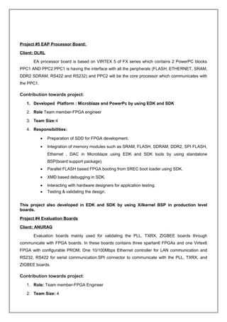 Project #5 EAP Processor Board:
Client: DLRL
EA processor board is based on VIRTEX 5 of FX series which contains 2 PowerPC blocks
PPC1 AND PPC2.PPC1 is having the interface with all the peripherals (FLASH, ETHERNET, SRAM,
DDR2 SDRAM, RS422 and RS232) and PPC2 will be the core processor which communicates with
the PPC1.
Contribution towards project:
1. Developed Platform : Microblaze and PowerPc by using EDK and SDK
2. Role Team member-FPGA engineer
3. Team Size:4
4. Responsibilities:
• Preparation of SDD for FPGA development.
• Integration of memory modules such as SRAM, FLASH, SDRAM, DDR2, SPI FLASH,
Ethernet , DAC in Microblaze using EDK and SDK tools by using standalone
BSP(board support package).
• Parallel FLASH based FPGA booting from SREC boot loader using SDK.
• XMD based debugging in SDK.
• Interacting with hardware designers for application testing.
• Testing & validating the design.
This project also developed in EDK and SDK by using Xilkernel BSP in production level
boards.
Project #4 Evaluation Boards
Client: ANURAG
Evaluation boards mainly used for validating the PLL, TXRX, ZIGBEE boards through
communicate with FPGA boards. In these boards contains three spartan6 FPGAs and one Virtex6
FPGA with configurable PROM, One 10/100Mbps Ethernet controller for LAN communication and
RS232, RS422 for serial communication.SPI connector to communicate with the PLL, TXRX, and
ZIGBEE boards.
Contribution towards project:
1. Role: Team member-FPGA Engineer
2. Team Size: 4
 