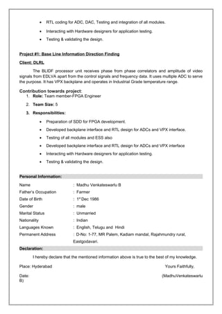 • RTL coding for ADC, DAC, Testing and integration of all modules.
• Interacting with Hardware designers for application testing.
• Testing & validating the design.
Project #1: Base Line Information Direction Finding
Client: DLRL
The BLIDF processor unit receives phase from phase correlators and amplitude of video
signals from EDLVA apart from the control signals and frequency data. It uses multiple ADC to serve
the purpose. It has VPX backplane and operates in Industrial Grade temperature range.
Contribution towards project:
1. Role: Team member-FPGA Engineer
2. Team Size: 5
3. Responsibilities:
• Preparation of SDD for FPGA development.
• Developed backplane interface and RTL design for ADCs and VPX interface.
• Testing of all modules and ESS also
• Developed backplane interface and RTL design for ADCs and VPX interface
• Interacting with Hardware designers for application testing.
• Testing & validating the design.
Personal Information:
Name : Madhu Venkateswarlu B
Father’s Occupation : Farmer
Date of Birth : 1st
Dec 1986
Gender : male
Marital Status : Unmarried
Nationality : Indian
Languages Known : English, Telugu and Hindi
Permanent Address : D-No: 1-77, MR Palem, Kadiam mandal, Rajahmundry rural,
Eastgodavari.
Declaration:
I hereby declare that the mentioned information above is true to the best of my knowledge.
Place: Hyderabad Yours Faithfully,
Date: (MadhuVenkateswarlu
B)
 