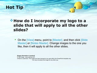 Hot Tip 
How do I incorporate my logo to a 
slide that will apply to all the other 
slides? 
 On the [View] menu, point to [Master], and then click [Slide 
Master] or [Notes Master]. Change images to the one you 
like, then it will apply to all the other slides. 
[Image information in product] 
● Title Image : www.openas.com 
● Note to customers: This image has been licensed to be used within this PowerPoint template only. 
You may not extract the image for any other use. 
 