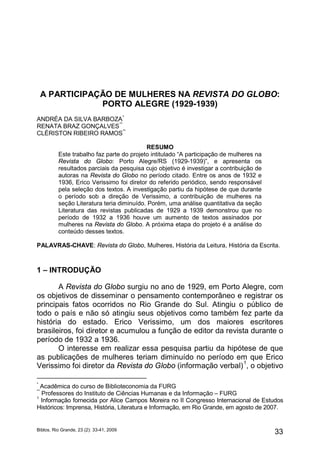 A PARTICIPAÇÃO DE MULHERES NA REVISTA DO GLOBO:
                 PORTO ALEGRE (1929-1939)
ANDRÉA DA SILVA BARBOZA *
RENATA BRAZ GONÇALVES **
CLÉRISTON RIBEIRO RAMOS**

                                           RESUMO
          Este trabalho faz parte do projeto intitulado “A participação de mulheres na
          Revista do Globo: Porto Alegre/RS (1929-1939)”, e apresenta os
          resultados parciais da pesquisa cujo objetivo é investigar a contribuição de
          autoras na Revista do Globo no período citado. Entre os anos de 1932 e
          1936, Erico Verissimo foi diretor do referido periódico, sendo responsável
          pela seleção dos textos. A investigação partiu da hipótese de que durante
          o período sob a direção de Verissimo, a contribuição de mulheres na
          seção Literatura teria diminuído. Porém, uma análise quantitativa da seção
          Literatura das revistas publicadas de 1929 a 1939 demonstrou que no
          período de 1932 a 1936 houve um aumento de textos assinados por
          mulheres na Revista do Globo. A próxima etapa do projeto é a análise do
          conteúdo desses textos.

PALAVRAS-CHAVE: Revista do Globo, Mulheres, História da Leitura, História da Escrita.



1 – INTRODUÇÃO

       A Revista do Globo surgiu no ano de 1929, em Porto Alegre, com
os objetivos de disseminar o pensamento contemporâneo e registrar os
principais fatos ocorridos no Rio Grande do Sul. Atingiu o público de
todo o país e não só atingiu seus objetivos como também fez parte da
história do estado. Erico Verissimo, um dos maiores escritores
brasileiros, foi diretor e acumulou a função de editor da revista durante o
período de 1932 a 1936.
       O interesse em realizar essa pesquisa partiu da hipótese de que
as publicações de mulheres teriam diminuído no período em que Erico
                                                                1
Verissimo foi diretor da Revista do Globo (informação verbal) , o objetivo

*
 Acadêmica do curso de Biblioteconomia da FURG
**
 Professores do Instituto de Ciências Humanas e da Informação – FURG
1
 Informação fornecida por Alice Campos Moreira no II Congresso Internacional de Estudos
Históricos: Imprensa, História, Literatura e Informação, em Rio Grande, em agosto de 2007.


Biblos, Rio Grande, 23 (2): 33-41, 2009
                                                                                         33
 