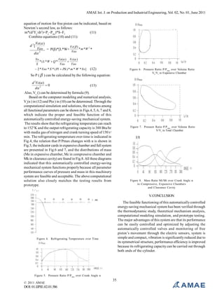 AMAE Int. J. on Production and Industrial Engineering, Vol. 02, No. 01, June 2011
equation of motion for free piston can be indicated, based on
Newton’s second law, as follows:
m*(d2Ye/dt2)=Pe–Pmc)*S–Ff
(11)
Combine equations (10) and (11):

Ve( )
Vc(  )
Veo = P(β)*[L*W+
* m *W 2 *
Veo
2
d

d 2[

Yo
Ve( ) Vc ( )
* (L *W  Q *

S
Veo
Veo

 2 * Veo * S * ( Pl  Ph ) * m * W *Yo ]

(12)

Figure 6. Pressure Ratio P/P max over Volume Ratio
Ve/Vt in Expansive Chamber

So P (  ) can be calculated by the following equation:
d 2Vc( )
0
(13)
d 2
Also, Vc () can be determined by formula (9).
Based on the computer modeling and numerical analysis,
Vc(α ) in (12) and P(α ) in (10) can be determined. Through the
computational simulation and solutions, the relations among
all functional parameters can be shown in Figs.4, 5, 6, 7 and 8,
which indicate the proper and feasible function of this
automatically controlled energy-saving mechanical system.
The results show that the refrigerating temperature can reach
to 152°K and the output refrigerating capacity is 388 Btu/hr
with media gas of nitrogen and crank turning speed of 150 r/
min. The refrigerating temperature over time is indicated in
Fig.4, the relation that P/Pmax changes with α is shown in
Fig.5, the indicator cards in expansive chamber and full system
are presented in Fig.6 and 7, and the distributions of mass
(Me in expansive chamber, Mc in compressive chamber and
Mk in clearance cavity) are found in Fig.8. All these diagrams
indicated that this automatically controlled energy-saving
mechanical system functions properly because all parameter
performance curves of pressure and mass in this machinery
system are feasible and acceptable. The above computational
solution also closely matches the testing results from
prototype.

Figure 7. Pressure Ratio P/P max over Volume Ratio
V/Vt in Total Chamber

Figure 8. Mass Ratio Mi/Mt over Crank Angle α
in Compressive, Expansive Chambers
and Clearance Cavity

V. CONCLUSION
The feasible functioning of this automatically controlled
energy-saving mechanical system has been verified through
the thermodynamic study, theoretical mechanism analysis,
computational modeling simulation, and prototype testing.
The major advantages of this system are that its performance
can be easily controlled and optimized by adjusting the
automatically controlled valves and monitoring of free
piston’s movement through the electric sensors, system is
simple and compact, vibration is significantly reduced due to
its symmetrical structure, performance efficiency is improved
because its refrigerating capacity can be carried out through
both ends of the cylinder.

Figure 4. Refrigerating Temperature over Time

Figure 5. Pressure Ratio P/P max over Crank Angle α

© 2011 AMAE

DOI: 01.IJPIE.02.01.586

35

 