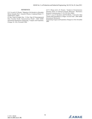AMAE Int. J. on Production and Industrial Engineering, Vol. 02, No. 01, June 2011
REFERENCES

[3] N. Zhang and A. D. Rosato, “Analysis of Instantaneous
Dynamic States of Vibrated Granular Materials”, Mechanics
Research Communications 31 [5], 525-544, (2004).
[4] W. Y. Lai, B. Duculescu and P.E.Phelan, “Convective Heat
Transfer With Nanofluids in a Single 1.02-mm Tube”, 2006 ASME
International Mechanical
Engineering Congress and Exposition, Chicago, IL, USA, November
2006.

[1] J. Liu and A. D. Rosato, “Migration of An Intruder in a Boundary
Driven Granular Flow”, Journal of Physics: Condensed Matter 17,
S2609-S2622, (2005).
[2] Bao Yang & Zenghu Han, “A New Type Of Nanoengineered
Heat Transfer Fluids: Nanoemulsion Fluids”, 2006 ASME
International Mechanical Engineering Congress and Exposition,
Chicago, IL, USA, November 2006.

© 2011 AMAE

DOI: 01.IJPIE.02.01.586

36

 