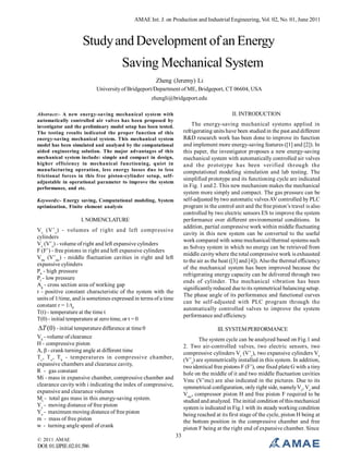 AMAE Int. J. on Production and Industrial Engineering, Vol. 02, No. 01, June 2011

Study and Development of an Energy
Saving Mechanical System
Zheng (Jeremy) Li
University of Bridgeport/Department of ME, Bridgeport, CT 06604, USA
zhengli@bridgeport.edu
II. INTRODUCTION

Abstract:- A new energy-saving mechanical system with
automatically controlled air valves has been proposed by
investigator and the preliminary model setup has been tested.
The testing results indicated the proper function of this
energy-saving mechanical system. This mechanical system
model has been simulated and analyzed by the computational
aided engineering solution. The major advantages of this
mechanical system include: simple and compact in design,
higher efficiency in mechanical functioning, quiet in
manufacturing operation, less energy losses due to less
frictional forces in this free piston-cylinder setup, selfadjustable in operational parameter to improve the system
performance, and etc.

The energy-saving mechanical systems applied in
refrigerating units have been studied in the past and different
R&D research work has been done to improve its function
and implement more energy-saving features ([1] and [2]). In
this paper, the investigator proposes a new energy-saving
mechanical system with automatically controlled air valves
and the prototype has been verified through the
computational modeling simulation and lab testing. The
simplified prototype and its functioning cycle are indicated
in Fig. 1 and 2. This new mechanism makes the mechanical
system more simply and compact. The gas pressure can be
self-adjusted by two automatic valves AV controlled by PLC
program in the control unit and the free piston’s travel is also
controlled by two electric sensors ES to improve the system
performance over different environmental conditions. In
addition, partial compressive work within middle fluctuating
cavity in this new system can be converted to the useful
work compared with some mechanical/thermal systems such
as Solvay system in which no energy can be retrieved from
middle cavity where the total compressive work is exhausted
to the air as the heat ([3] and [4]). Also the thermal efficiency
of the mechanical system has been improved because the
refrigerating energy capacity can be delivered through two
ends of cylinder. The mechanical vibration has been
significantly reduced due to its symmetrical balancing setup.
The phase angle of its performance and functional curves
can be self-adjusted with PLC program through the
automatically controlled valves to improve the system
performance and efficiency.

Keywords:- Energy saving, Computational modeling, System
optimization, Finite element analysis

I. NOMENCLATURE
V c (V’ c ) - volumes of right and left compressive
cylinders
Ve (V’e) - volume of right and left expansive cylinders
F (F’) - free pistons in right and left expansive cylinders
Vmc (V’mc) - middle fluctuation cavities in right and left
expansive cylinders
Ph - high pressure
Pl - low pressure
Ag - cross section area of working gap
r - positive constant characteristic of the system with the
units of 1/time, and is sometimes expressed in terms of a time
constant r = 1/t0
T(t) - temperature at the time t
T(0) - initial temperature at zero time, or t = 0

T (0) - initial temperature difference at time 0

III. SYSTEM PERFORMANCE

Vk - volume of clearance
H - compressive piston
Α, β - crank turning angle at different time
T c , T e , T k - temperatures in compressive chamber,
expansive chambers and clearance cavity,
R - gas constant
Mi - mass in expansive chamber, compressive chamber and
clearance cavity with i indicating the index of compressive,
expansive and clearance volumes
Mt - total gas mass in this energy-saving system.
Ye - moving distance of free piston
Yo - maximum moving distance of free piston
m - mass of free piston
w - turning angle speed of crank
© 2011 AMAE

DOI: 01.IJPIE.02.01.586

The system cycle can be analyzed based on Fig.1 and
2. Two air-controlled valves, two electric sensors, two
compressive cylinders Vc (V’c), two expansive cylinders Ve
(V’e) are symmetrically installed in this system. In addition,
two identical free pistons F (F’), one fixed plate G with a tiny
hole on the middle of it and two middle fluctuation cavities
Vmc (V’mc) are also indicated in the pictures. Due to its
symmetrical configuration, only right side, namely Vc, Ve and
Vmc, compressor piston H and free piston F required to be
studied and analyzed. The initial condition of this mechanical
system is indicated in Fig.1 with its steady working condition
being reached at its first stage of the cycle, piston H being at
the bottom position in the compressive chamber and free
piston F being at the right end of expansive chamber. Since
33

 