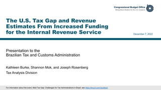 Presentation to the
Brazilian Tax and Customs Administration
December 7, 2022
Kathleen Burke, Shannon Mok, and Joseph Rosenberg
Tax Analysis Division
The U.S. Tax Gap and Revenue
Estimates From Increased Funding
for the Internal Revenue Service
For information about the event, titled Tax Gap: Challenges for Tax Administrations in Brazil, see https://tinyurl.com/3jvp9aub.
 