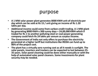 purpose
‡ A 1 MW solar power plant generates 8000 KWH unit of electricity per
day which can be sold at Rs 15 / unit giving an income of Rs 1.20
lakhs per day.
‡ Additional income could come from carbon credit trading. A 1 MW plant
by generating 8000 KWH x 300 sunny days = 24,00,000 KWH which if
traded for Rs 1 to another polluting steel or coal power generating
company could fetch Rs 24 lakhs per annum as surplus income.
‡ The Government of India not only offers to purchase the electricity
generated at a higher tariff but institutions like IREDA can fund up to
80% of the project cost.
‡ The plant has a virtually zero running cost as all it needs is sunlight. The
solar panels, inverters and trackers can be expected to last between 25-
35 years. Solar panel cleaning could be done either manually or with the
help of automated solar panel cleaners. Some investments for plant
security may be needed.
 