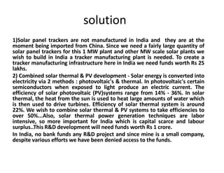 solution
1)Solar panel trackers are not manufactured in India and they are at the
moment being imported from China. Since we need a fairly large quantity of
solar panel trackers for this 1 MW plant and other MW scale solar plants we
wish to build in India a tracker manufacturing plant is needed. To create a
tracker manufacturing infrastructure here in India we need funds worth Rs 25
lakhs.
2) Combined solar thermal & PV development - Solar energy is converted into
electricity via 2 methods : photovoltaic's & thermal. In photovoltaic's certain
semiconductors when exposed to light produce an electric current. The
efficiency of solar photovoltaic (PV)systems range from 14% - 36%. In solar
thermal, the heat from the sun is used to heat large amounts of water which
is then used to drive turbines. Efficiency of solar thermal system is around
22%. We wish to combine solar thermal & PV systems to take efficiencies to
over 50%...Also, solar thermal power generation techniques are labor
intensive, so more important for India which is capital scarce and labour
surplus..This R&D development will need funds worth Rs 1 crore.
In India, no bank funds any R&D project and since mine is a small company,
despite various efforts we have been denied access to the funds.
 